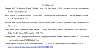 Works Cited - con’t
Gawande, Atul. "The Mistrust of Science." The New Yorker. 2016. Web. August 31, 2016 <http://www.newyorker.com/news/news-
desk/the-mistrust-of-science>.
Herold, Irene M. H. "Supporting Scholarly Communication: Considerations for Library Leadership." College & Research Libraries
News 77.8 (2016): 385-8. Print.
Jennifer L Marill. "Journal Selection at the National Library of Medicine: A New Process for Challenging Times." Technicalities 36.4
(2016): 1. Web.
Kegan, Robert,, Lahey, Lisa Laskow,, Miller, Matthew L., Fleming, Andy.,Helsing, Deborah.,. An Everyone Culture : Becoming a
Deliberately Developmental Organization., 2016. Print.
Kenney, Anne R. "From Engaging Liaison Librarians to Engaging Communities." College & Research Libraries 76.3 (2015): 386-91.
http://crl.acrl.org/content/76/3/386.full.pdf+html
Kyrillidou, Martha. "Research Library Trends: ARL Statistics." The Journal of Academic Librarianship 26.6 (2000): 427-36.
http://www.sciencedirect.com/science/article/pii/S0099133300001774
 