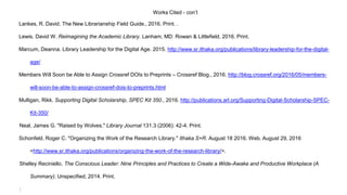 Works Cited - con’t
Lankes, R. David. The New Librarianship Field Guide., 2016. Print. .
Lewis, David W. Reimagining the Academic Library. Lanham, MD: Rowan & Littlefield, 2016. Print.
Marcum, Deanna. Library Leadership for the Digital Age. 2015. http://www.sr.ithaka.org/publications/library-leadership-for-the-digital-
age/
Members Will Soon be Able to Assign Crossref DOIs to Preprints – Crossref Blog., 2016. http://blog.crossref.org/2016/05/members-
will-soon-be-able-to-assign-crossref-dois-to-preprints.html
Mulligan, Rikk. Supporting Digital Scholarship, SPEC Kit 350., 2016. http://publications.arl.org/Supporting-Digital-Scholarship-SPEC-
Kit-350/
Neal, James G. "Raised by Wolves." Library Journal 131.3 (2006): 42-4. Print.
Schonfeld, Roger C. "Organizing the Work of the Research Library." Ithaka S+R. August 18 2016. Web. August 29, 2016
<http://www.sr.ithaka.org/publications/organizing-the-work-of-the-research-library/>.
Shelley Reciniello. The Conscious Leader: Nine Principles and Practices to Create a Wide-Awake and Productive Workplace (A
Summary). Unspecified, 2014. Print.
:
 