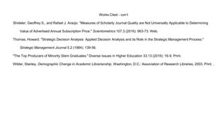 Works Cited - con’t
Shideler, Geoffrey S., and Rafael J. Araújo. "Measures of Scholarly Journal Quality are Not Universally Applicable to Determining
Value of Advertised Annual Subscription Price." Scientometrics 107.3 (2016): 963-73. Web.
Thomas, Howard. "Strategic Decision Analysis: Applied Decision Analysis and its Role in the Strategic Management Process."
Strategic Management Journal 5.2 (1984): 139-56.
"The Top Producers of Minority Stem Graduates." Diverse Issues in Higher Education 33.13 (2016): 16-9. Print.
Wilder, Stanley. Demographic Change in Academic Librarianship. Washington, D.C.: Association of Research Libraries, 2003. Print. .
 