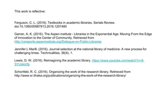 This work is reflective:
Ferguson, C. L. (2016). Textbooks in academic libraries. Serials Review.
doi:10.1080/00987913.2016.1207480
Gamer, A. K. (2016). The Aspen institute - Libraries in the Exponential Age: Moving From the Edge
of Innovation to the Center of Community. Retrieved from
http://csreports.aspeninstitute.org/Dialogue-on-Public-Libraries
Jennifer L Marill. (2016). Journal selection at the national library of medicine: A new process for
challenging times. Technicalities, 36(4), 1.
Lewis, D. W. (2016). Reimagining the academic library. https://www.youtube.com/watch?v=8-
SYUslsVfg
Schonfeld, R. C. (2016). Organizing the work of the research library. Retrieved from
http://www.sr.ithaka.org/publications/organizing-the-work-of-the-research-library/
 