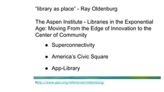 “library as place” - Ray Oldenburg
The Aspen Institute - Libraries in the Exponential
Age: Moving From the Edge of Innovation to the
Center of Community
● Superconnectivity
● America’s Civic Square
● App-Library
http://www.pps.org/reference/roldenburg/
 