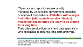 “Open access repositories are usually
managed by universities, government agencies,
or nonprofit associations. Affiliation with a larger
institution (with a public service mission)
means that repositories are likely to be around
for a long time.
They often employ librarians and data specialists
who specialize in ensuring long term archiving.”
University of California. Office of Scholarly Communication
http://osc.universityofcalifornia.edu/2015/12/a-social-networking-site-is-not-an-open-
access-repository/
 