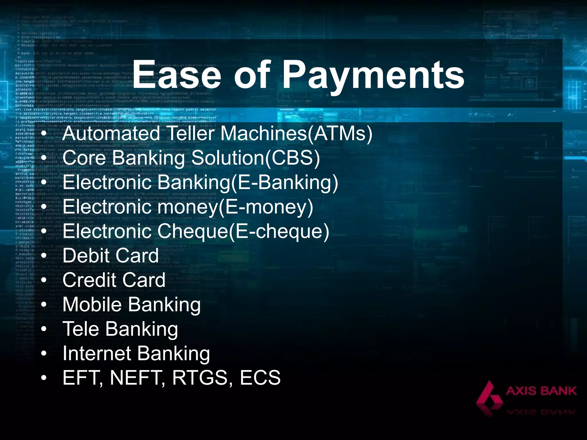 Ease of Payments
•
•
•
•
•
•
•
•
•
•
•

Automated Teller Machines(ATMs)
Core Banking Solution(CBS)
Electronic Banking(E-Banking)
Electronic money(E-money)
Electronic Cheque(E-cheque)
Debit Card
Credit Card
Mobile Banking
Tele Banking
Internet Banking
EFT, NEFT, RTGS, ECS

 