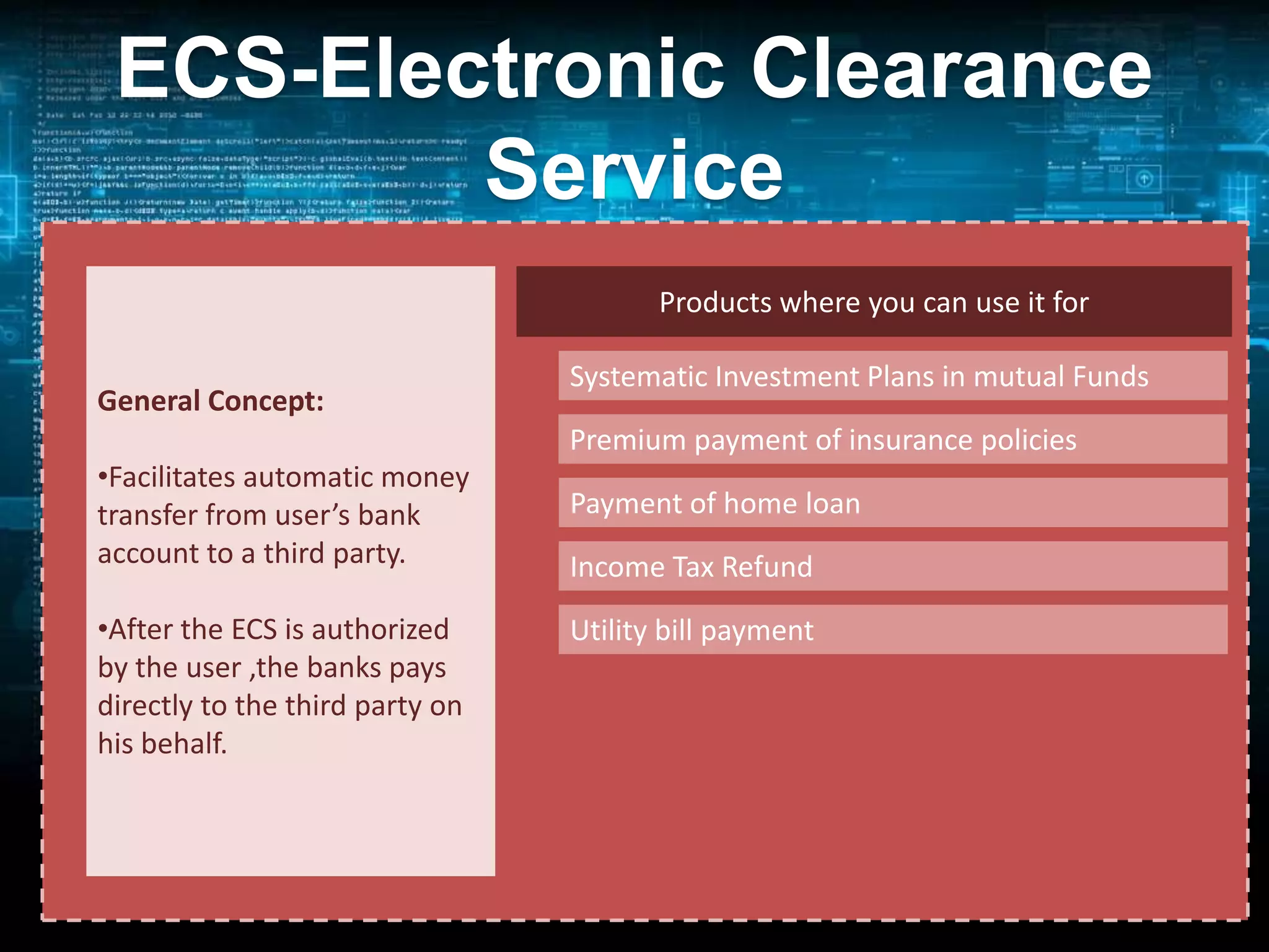 ECS-Electronic Clearance
Service
• an alternative method of effecting bulk payment
Products where you can use it for
transactions
General Concept:
Transaction:
•Facilitates automatic money
Single USER source
transfer from user’s bank
(Banks, companies,
account to a third party.
Govt. Dept(s))

Systematic Investment Plans in mutual Funds
Premium payment of insurance policies
Multiple Destination
Payment of home loan A/c Holders
(Customers/Investors)
Income Tax Refund

•After the ECS is authorized
Utility bill payment
by the user by RBI(15
Managed,the banks pays centres) and other banks
directly to the third party on
RBI(21 by SBI and 29 by others)
his behalf.

Advantages: (1) Timely Payment
(2) Be sure of refund

on behalf of

 