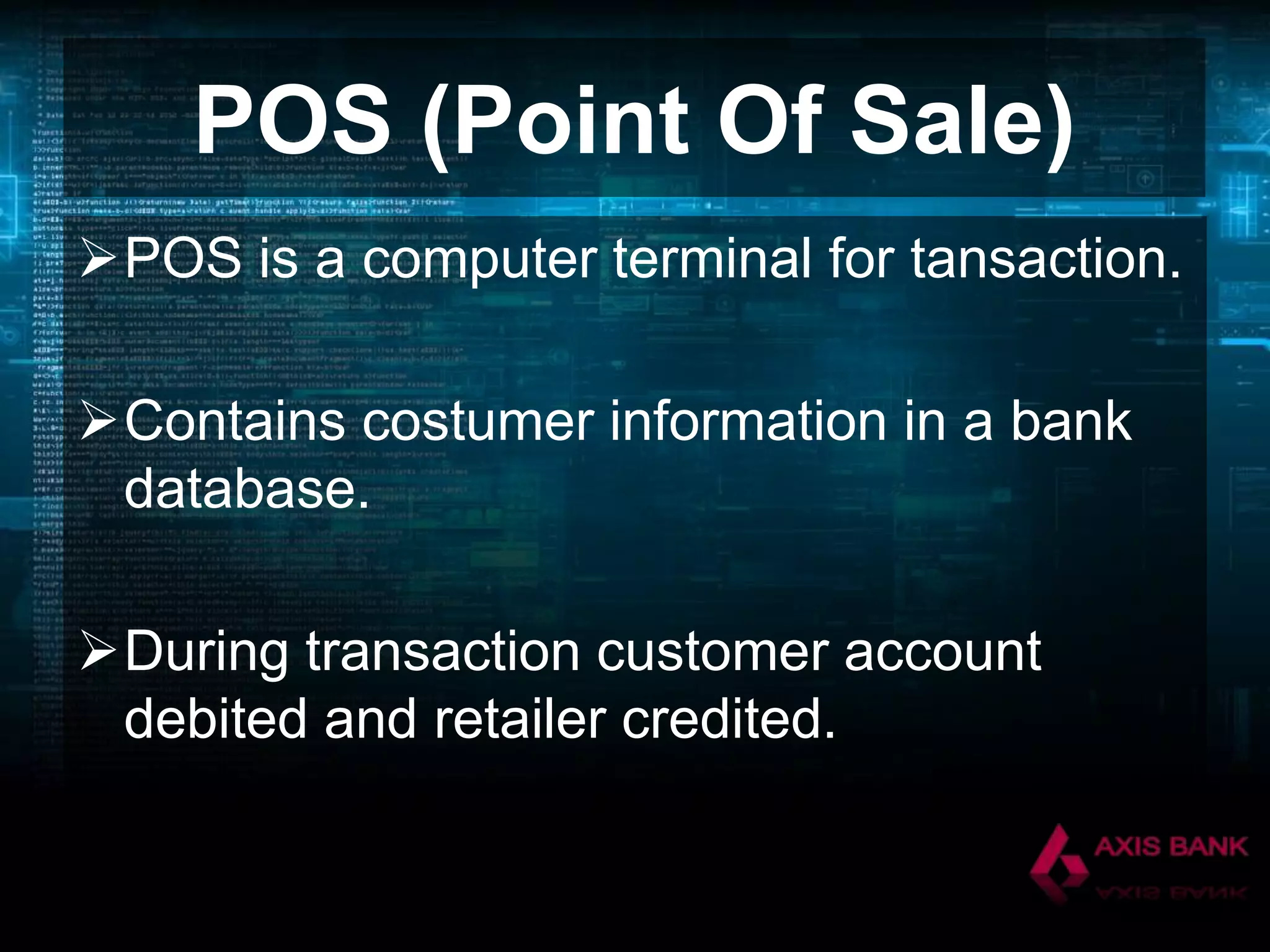 POS (Point Of Sale)
POS is a computer terminal for tansaction.

Contains costumer information in a bank
database.
During transaction customer account
debited and retailer credited.

 