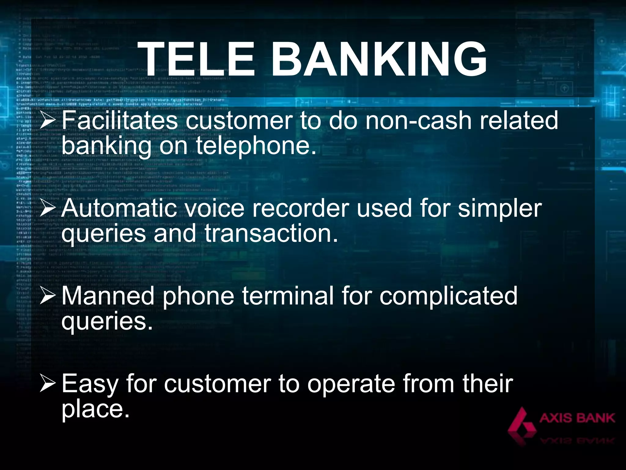 TELE BANKING
 Facilitates customer to do non-cash related
banking on telephone.

 Automatic voice recorder used for simpler
queries and transaction.
 Manned phone terminal for complicated
queries.
 Easy for customer to operate from their
place.

 