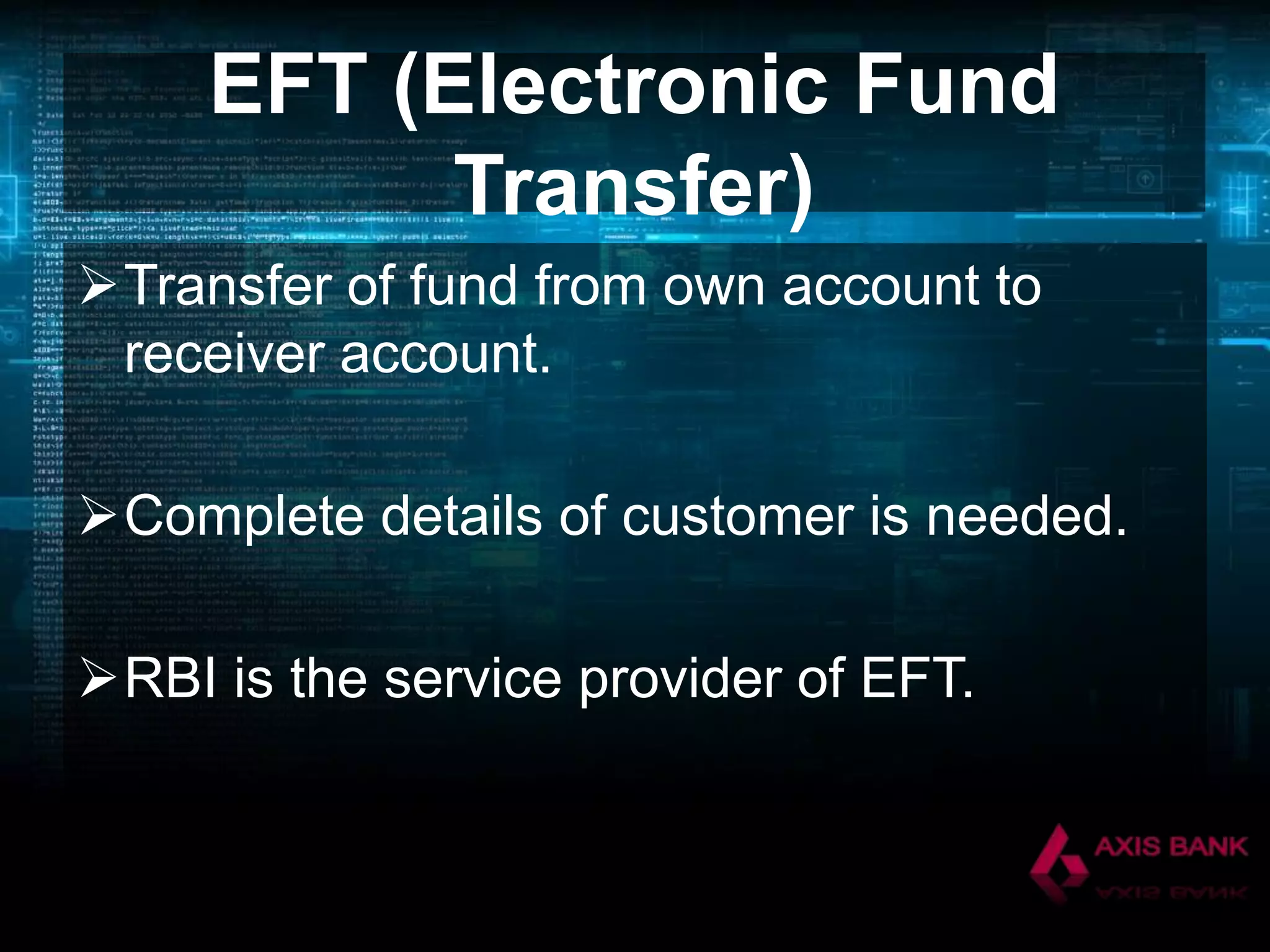EFT (Electronic Fund
Transfer)
Transfer of fund from own account to
receiver account.
Complete details of customer is needed.
RBI is the service provider of EFT.

 