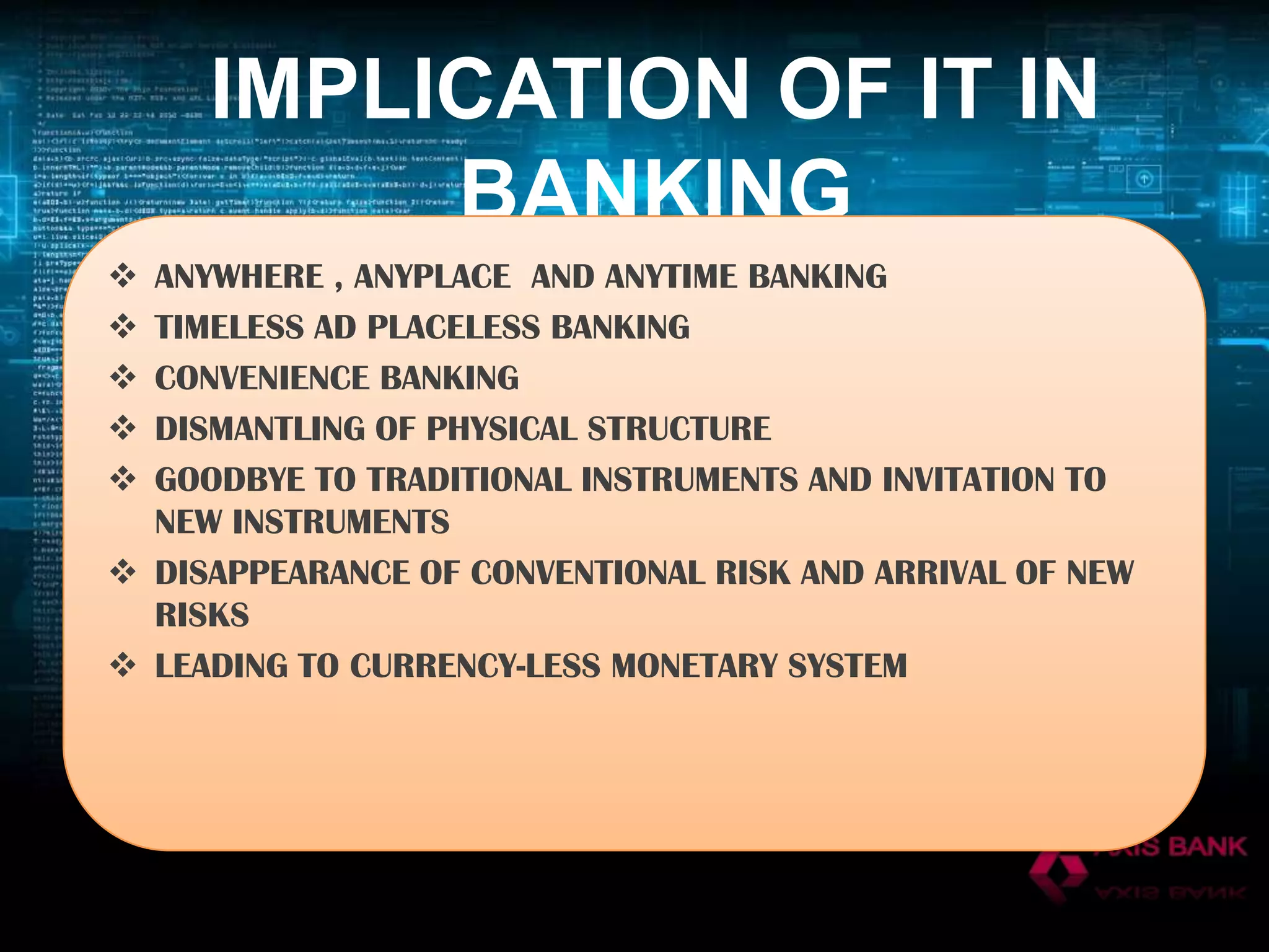 IMPLICATION OF IT IN
BANKING






ANYWHERE , ANYPLACE AND ANYTIME BANKING
TIMELESS AD PLACELESS BANKING
CONVENIENCE BANKING
DISMANTLING OF PHYSICAL STRUCTURE
GOODBYE TO TRADITIONAL INSTRUMENTS AND INVITATION TO
NEW INSTRUMENTS
 DISAPPEARANCE OF CONVENTIONAL RISK AND ARRIVAL OF NEW
RISKS
 LEADING TO CURRENCY-LESS MONETARY SYSTEM

 