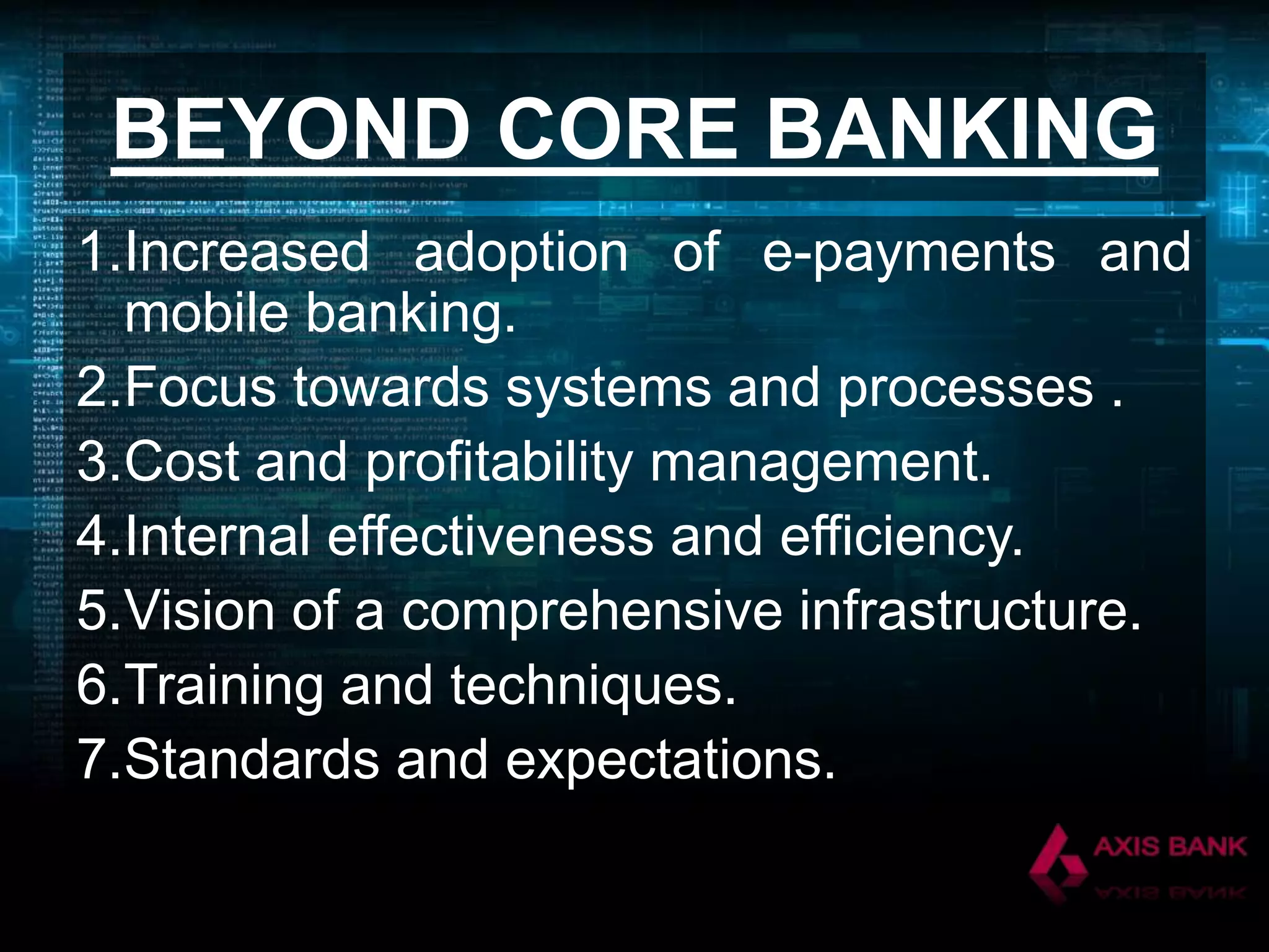 BEYOND CORE BANKING
1.Increased adoption of e-payments and
mobile banking.
2.Focus towards systems and processes .
3.Cost and profitability management.
4.Internal effectiveness and efficiency.
5.Vision of a comprehensive infrastructure.
6.Training and techniques.
7.Standards and expectations.

 
