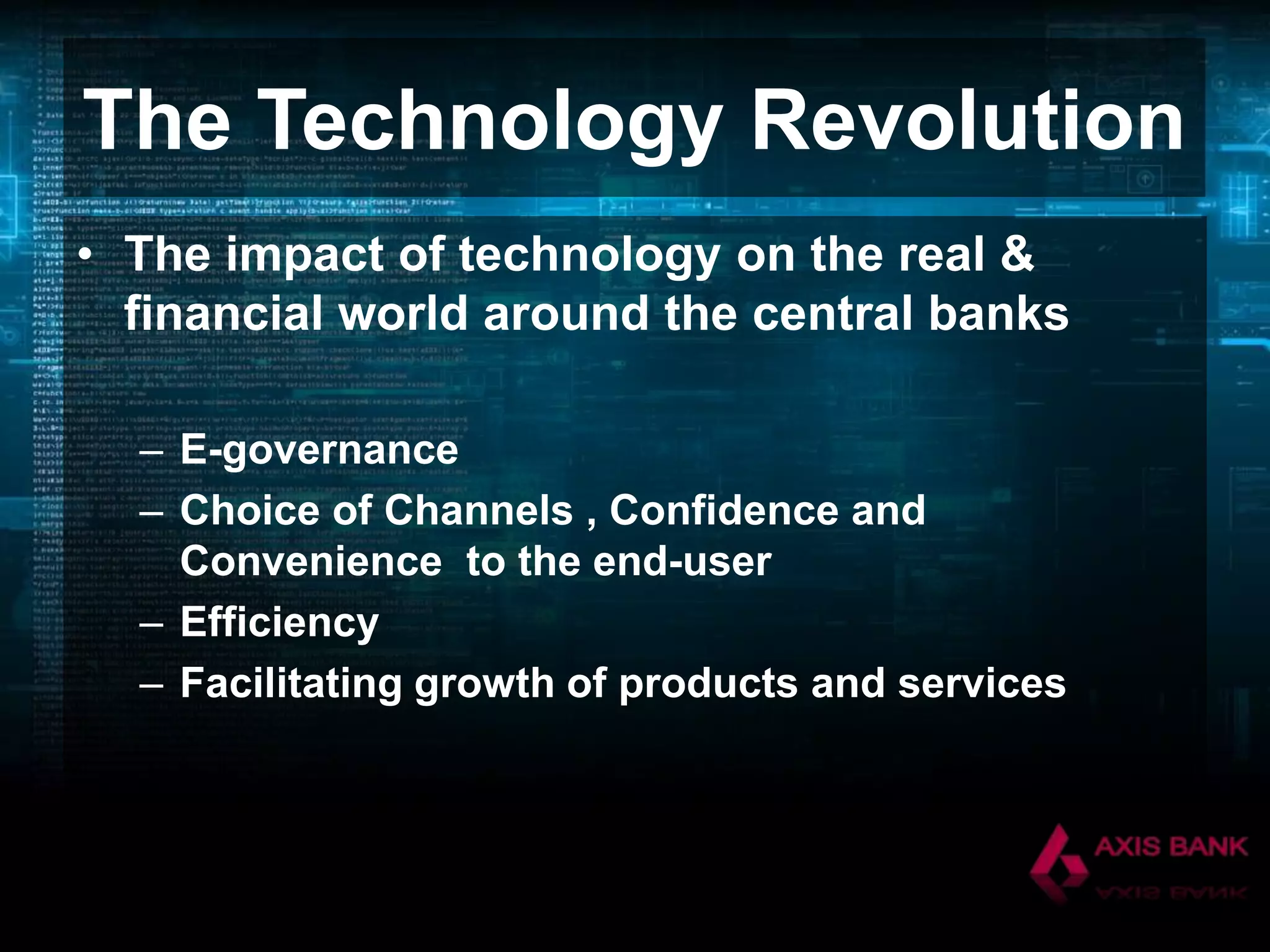 The Technology Revolution
• The impact of technology on the real &
financial world around the central banks
– E-governance
– Choice of Channels , Confidence and
Convenience to the end-user
– Efficiency
– Facilitating growth of products and services

 