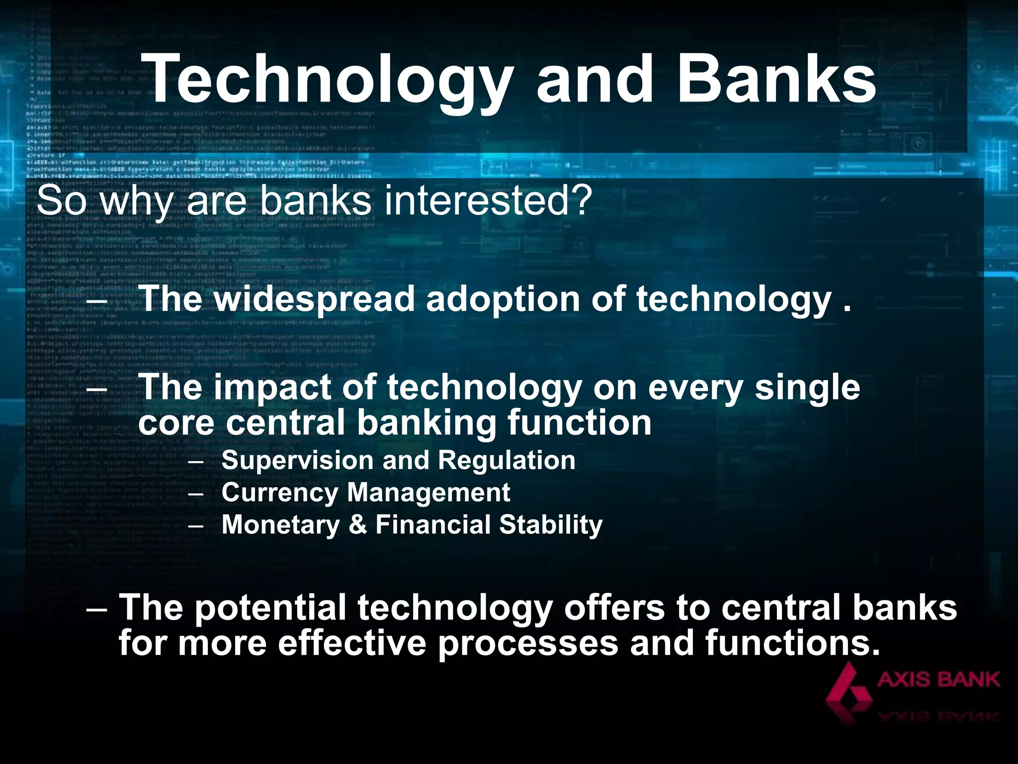 Technology and Banks
So why are banks interested?
– The widespread adoption of technology .
– The impact of technology on every single
core central banking function
– Supervision and Regulation
– Currency Management
– Monetary & Financial Stability

– The potential technology offers to central banks
for more effective processes and functions.

 