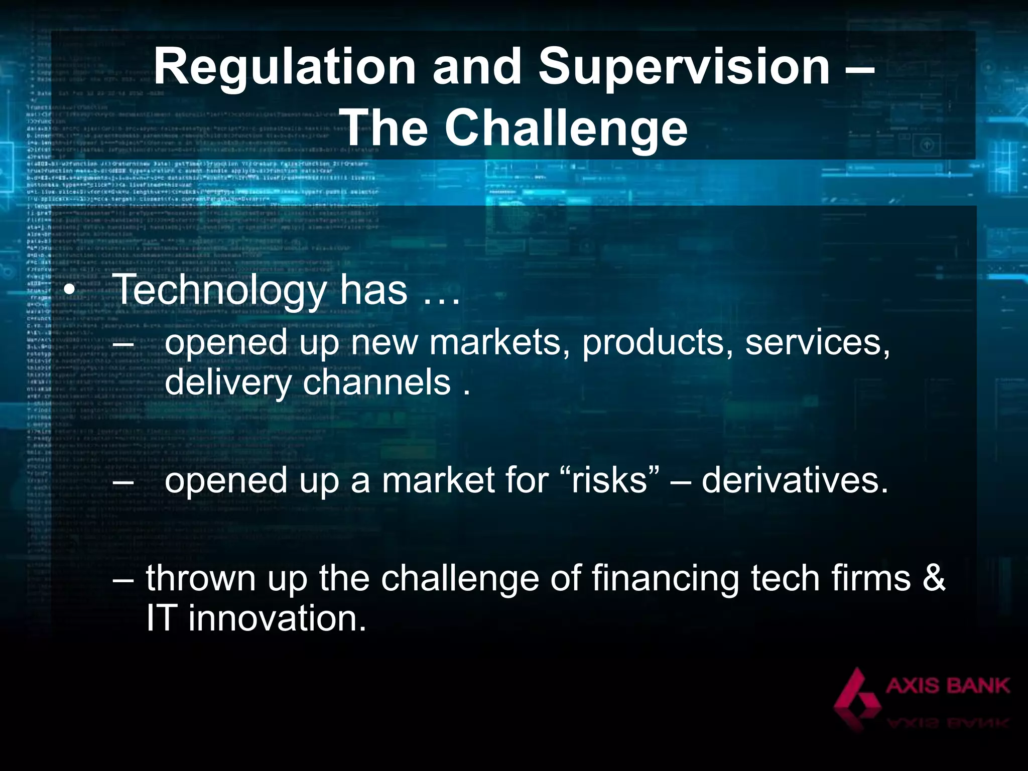 Regulation and Supervision –
The Challenge
• Technology has …
– opened up new markets, products, services,
delivery channels .
– opened up a market for “risks” – derivatives.
– thrown up the challenge of financing tech firms &
IT innovation.

 
