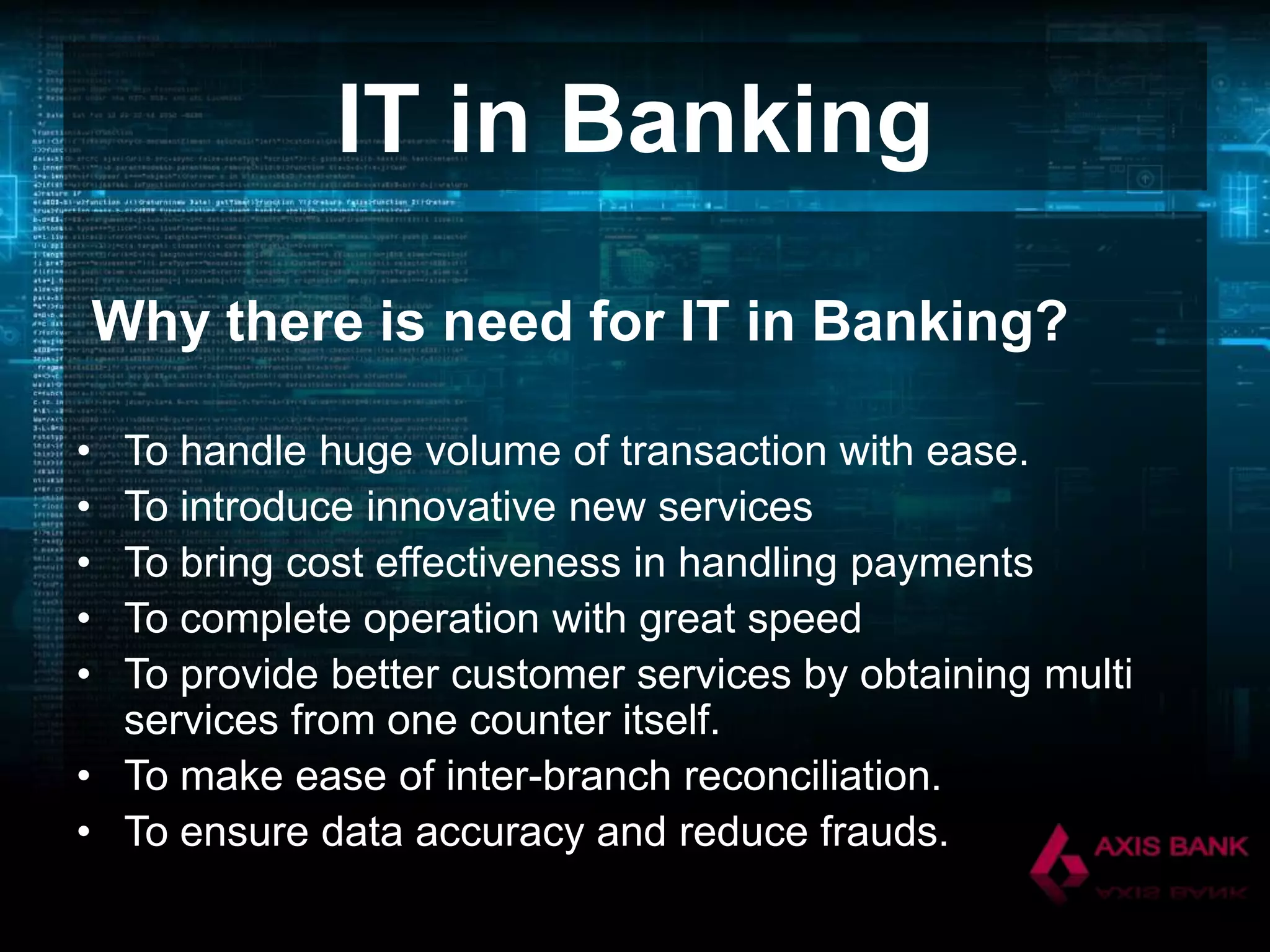 IT in Banking
Why there is need for IT in Banking?
•
•
•
•
•

To handle huge volume of transaction with ease.
To introduce innovative new services
To bring cost effectiveness in handling payments
To complete operation with great speed
To provide better customer services by obtaining multi
services from one counter itself.
• To make ease of inter-branch reconciliation.
• To ensure data accuracy and reduce frauds.

 