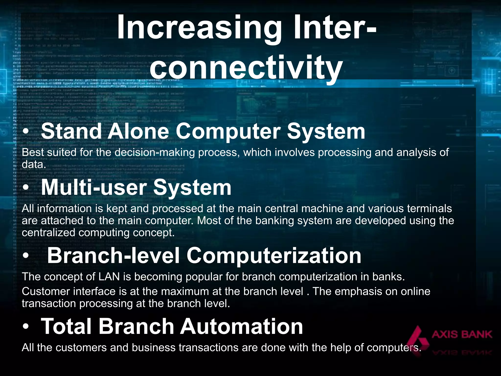 Increasing Interconnectivity
• Stand Alone Computer System
Best suited for the decision-making process, which involves processing and analysis of
data.

• Multi-user System
All information is kept and processed at the main central machine and various terminals
are attached to the main computer. Most of the banking system are developed using the
centralized computing concept.

• Branch-level Computerization
The concept of LAN is becoming popular for branch computerization in banks.
Customer interface is at the maximum at the branch level . The emphasis on online
transaction processing at the branch level.

• Total Branch Automation
All the customers and business transactions are done with the help of computers.

 
