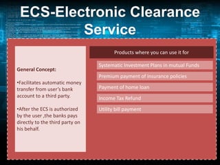 ECS-Electronic Clearance
Service
• an alternative method of effecting bulk payment
Products where you can use it for
transactions
General Concept:
Transaction:
•Facilitates automatic money
Single USER source
transfer from user’s bank
(Banks, companies,
account to a third party.
Govt. Dept(s))

Systematic Investment Plans in mutual Funds
Premium payment of insurance policies
Multiple Destination
Payment of home loan A/c Holders
(Customers/Investors)
Income Tax Refund

•After the ECS is authorized
Utility bill payment
by the user by RBI(15
Managed,the banks pays centres) and other banks
directly to the third party on
RBI(21 by SBI and 29 by others)
his behalf.

Advantages: (1) Timely Payment
(2) Be sure of refund

on behalf of

 