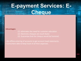 E-payment Services: ECheque
Payment Transaction Sequence in E- Cheque System:

• E-cheques are another form of electronic
tokens
•Advantages: (1) eliminates the need for customer education that
To accommodate multiple entities
prefer (2) Electronic on credit or through some
to pay cheques are much faster.
(3) Guarantee that the cheque would be honored.
mechanism other than cash.
--No offline entering of accounts to get account head statements.
--Consumers able to keep track of all their expenses.

 