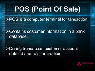 POS (Point Of Sale)
POS is a computer terminal for tansaction.

Contains costumer information in a bank
database.
During transaction customer account
debited and retailer credited.

 