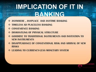 IMPLICATION OF IT IN
BANKING






ANYWHERE , ANYPLACE AND ANYTIME BANKING
TIMELESS AD PLACELESS BANKING
CONVENIENCE BANKING
DISMANTLING OF PHYSICAL STRUCTURE
GOODBYE TO TRADITIONAL INSTRUMENTS AND INVITATION TO
NEW INSTRUMENTS
 DISAPPEARANCE OF CONVENTIONAL RISK AND ARRIVAL OF NEW
RISKS
 LEADING TO CURRENCY-LESS MONETARY SYSTEM

 
