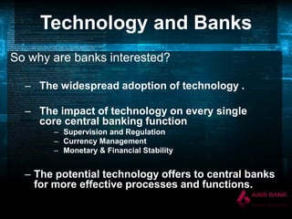 Technology and Banks
So why are banks interested?
– The widespread adoption of technology .
– The impact of technology on every single
core central banking function
– Supervision and Regulation
– Currency Management
– Monetary & Financial Stability

– The potential technology offers to central banks
for more effective processes and functions.

 