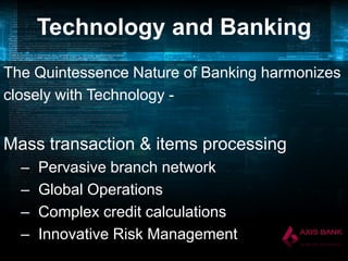 Technology and Banking
The Quintessence Nature of Banking harmonizes
closely with Technology -

Mass transaction & items processing
–
–
–
–

Pervasive branch network
Global Operations
Complex credit calculations
Innovative Risk Management

 