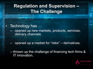 Regulation and Supervision –
The Challenge
• Technology has …
– opened up new markets, products, services,
delivery channels .
– opened up a market for “risks” – derivatives.
– thrown up the challenge of financing tech firms &
IT innovation.

 