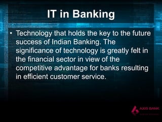 IT in Banking
• Technology that holds the key to the future
success of Indian Banking. The
significance of technology is greatly felt in
the financial sector in view of the
competitive advantage for banks resulting
in efficient customer service.

 