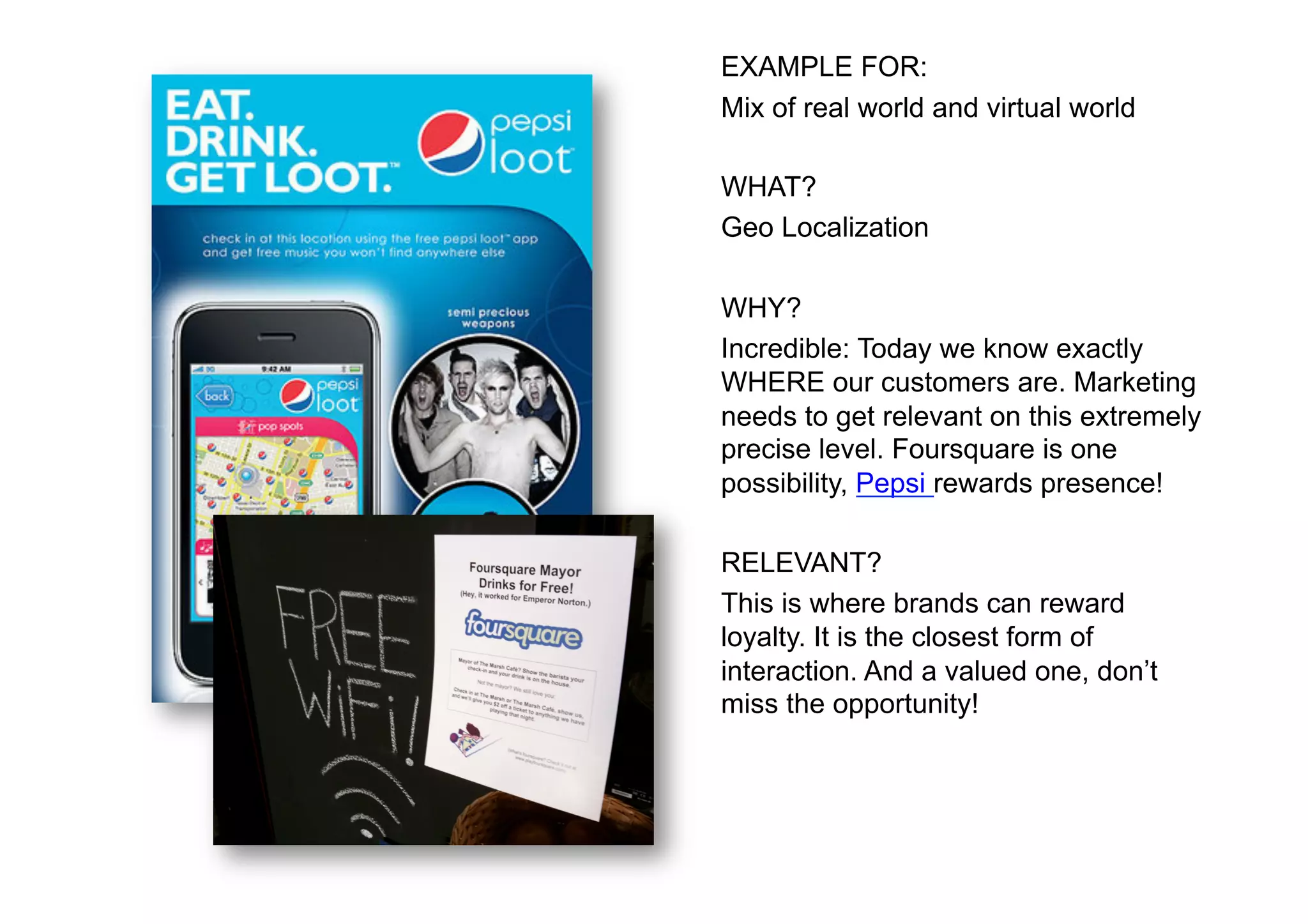 EXAMPLE FOR:
Mix of real world and virtual world

WHAT?
Geo Localization

WHY?
Incredible: Today we know exactly
WHERE our customers are. Marketing
needs to get relevant on this extremely
precise level. Foursquare is one
possibility, Pepsi rewards presence!

RELEVANT?
This is where brands can reward
loyalty. It is the closest form of
interaction. And a valued one, don’t
miss the opportunity!
 