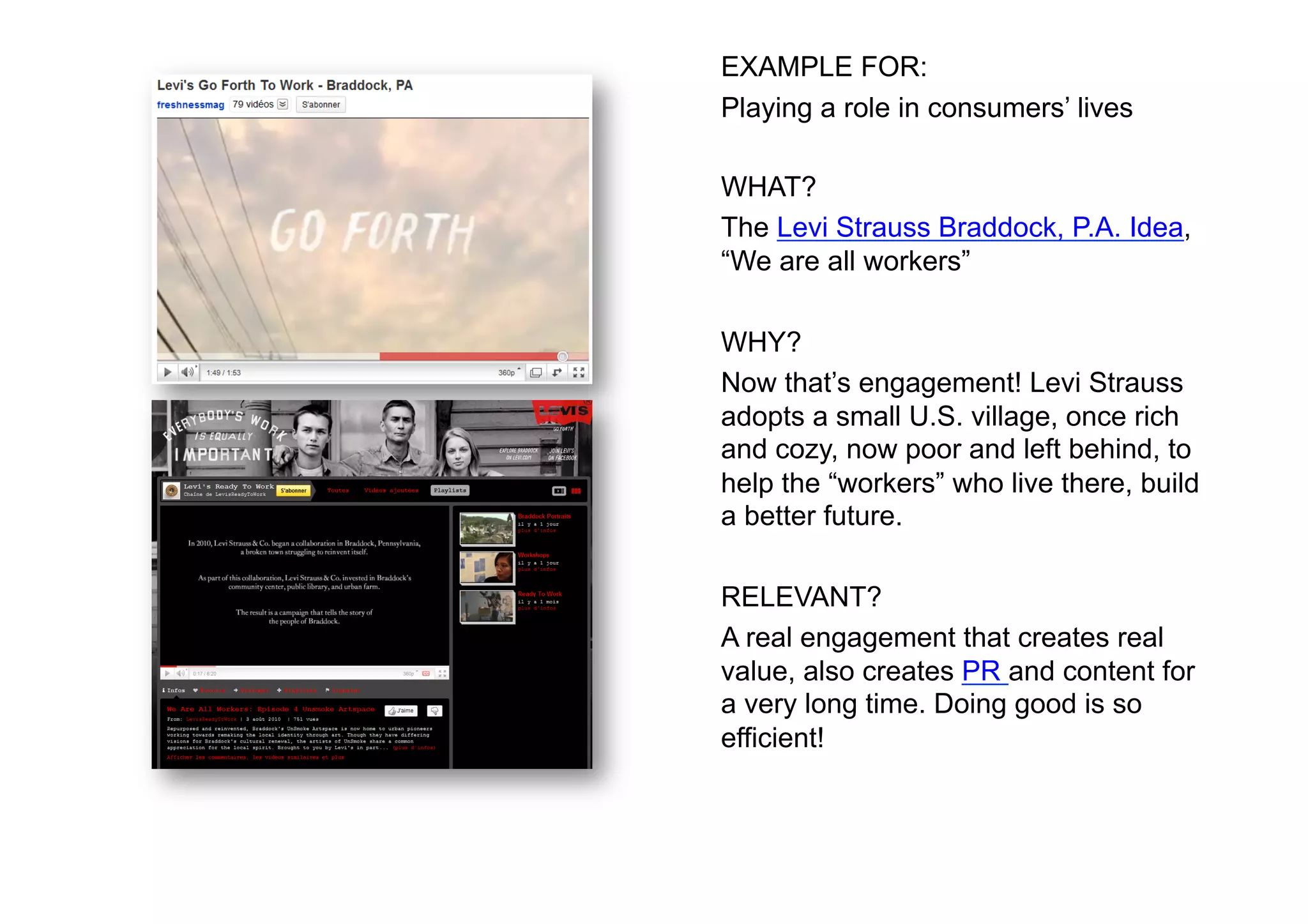 EXAMPLE FOR:
Playing a role in consumers’ lives

WHAT?
The Levi Strauss Braddock, P.A. Idea,
“We are all workers”

WHY?
Now that’s engagement! Levi Strauss
adopts a small U.S. village, once rich
and cozy, now poor and left behind, to
help the “workers” who live there, build
a better future.

RELEVANT?
A real engagement that creates real
value, also creates PR and content for
a very long time. Doing good is so
efficient!
 