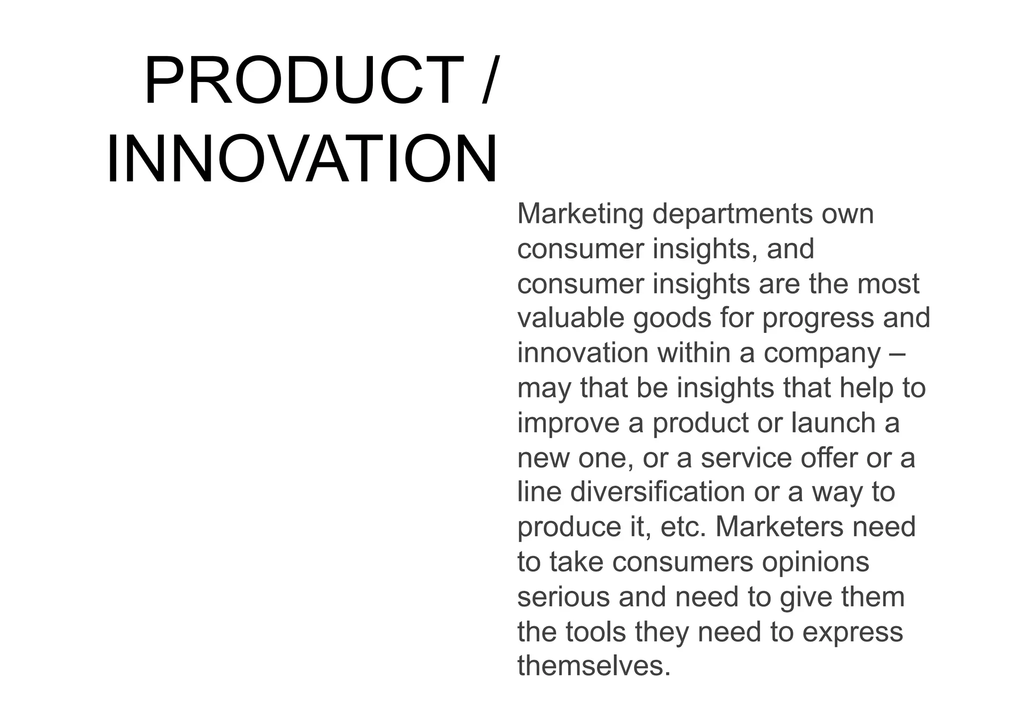 PRODUCT /
INNOVATION
             Marketing departments own
             consumer insights, and
             consumer insights are the most
             valuable goods for progress and
             innovation within a company –
             may that be insights that help to
             improve a product or launch a
             new one, or a service offer or a
             line diversification or a way to
             produce it, etc. Marketers need
             to take consumers opinions
             serious and need to give them
             the tools they need to express
             themselves.
 