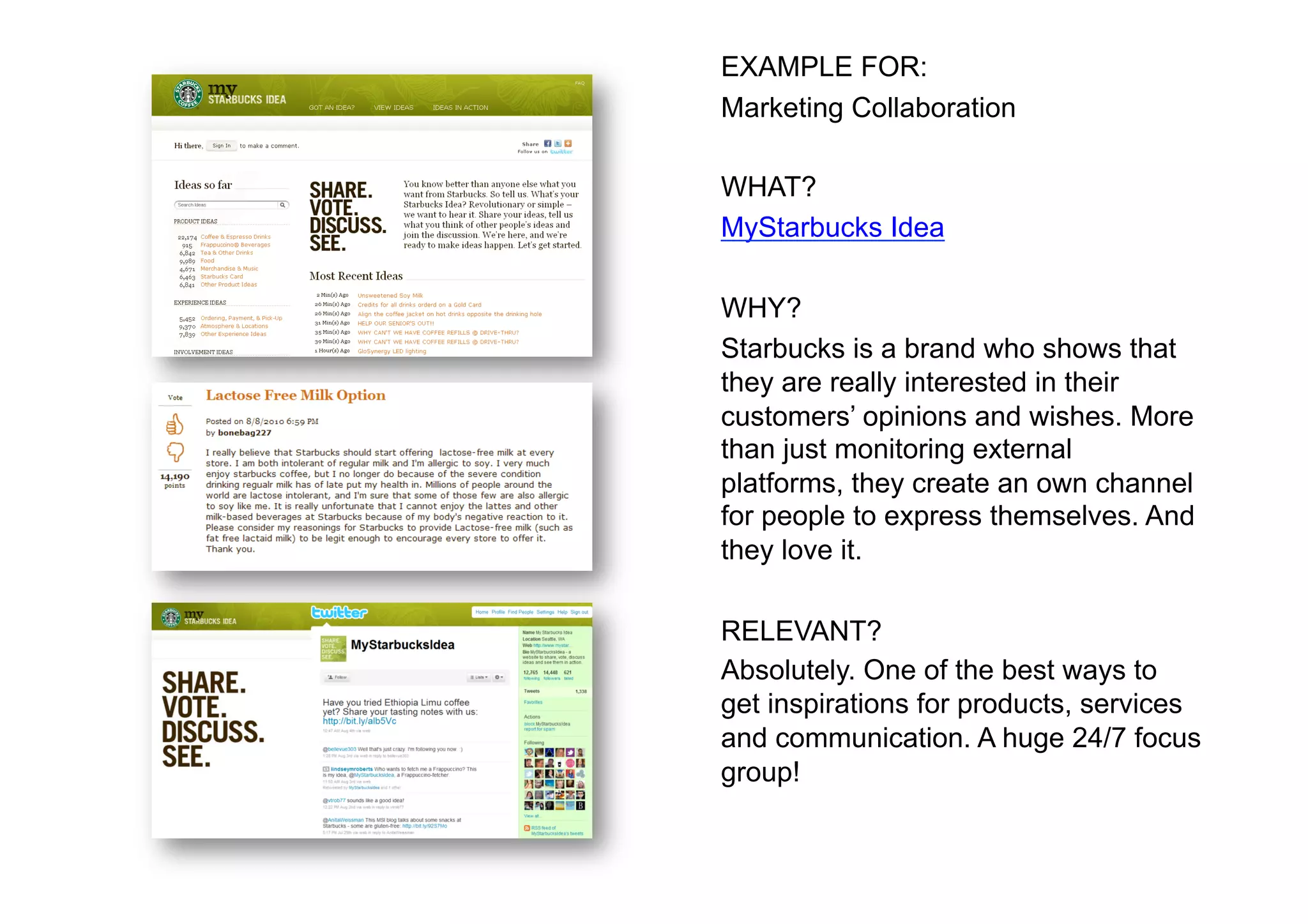 EXAMPLE FOR:
Marketing Collaboration

WHAT?
MyStarbucks Idea

WHY?
Starbucks is a brand who shows that
they are really interested in their
customers’ opinions and wishes. More
than just monitoring external
platforms, they create an own channel
for people to express themselves. And
they love it.

RELEVANT?
Absolutely. One of the best ways to
get inspirations for products, services
and communication. A huge 24/7 focus
group!
 