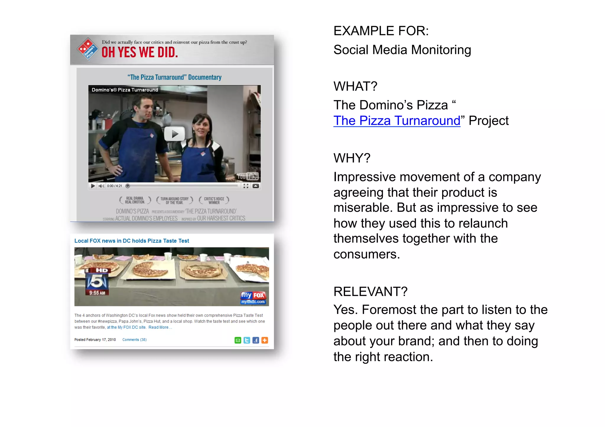 EXAMPLE FOR:
Social Media Monitoring

WHAT?
The Domino’s Pizza “
The Pizza Turnaround” Project

WHY?
Impressive movement of a company
agreeing that their product is
miserable. But as impressive to see
how they used this to relaunch
themselves together with the
consumers.

RELEVANT?
Yes. Foremost the part to listen to the
people out there and what they say
about your brand; and then to doing
the right reaction.
 