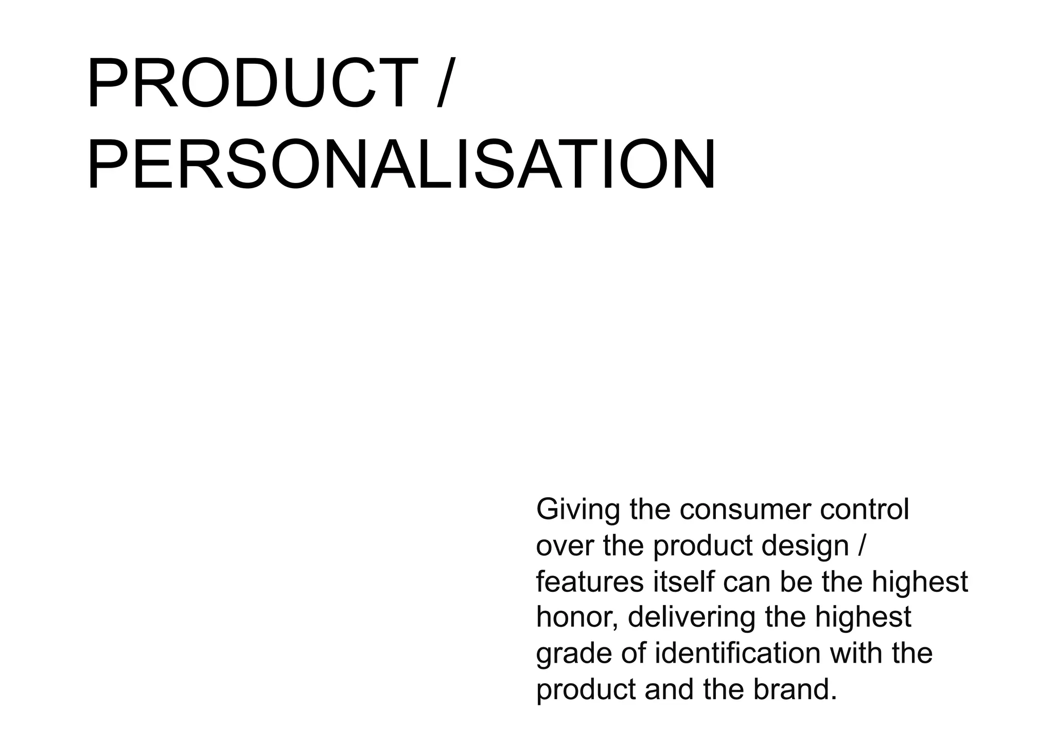 PRODUCT /
PERSONALISATION



          Giving the consumer control
          over the product design /
          features itself can be the highest
          honor, delivering the highest
          grade of identification with the
          product and the brand.
 