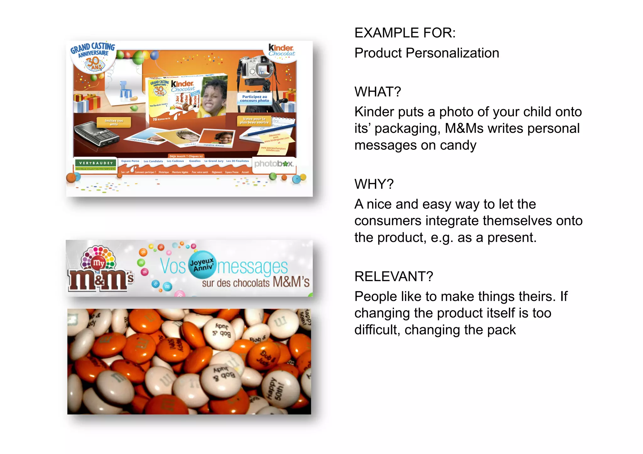 EXAMPLE FOR:
Product Personalization

WHAT?
Kinder puts a photo of your child onto
its’ packaging, M&Ms writes personal
messages on candy

WHY?
A nice and easy way to let the
consumers integrate themselves onto
the product, e.g. as a present.

RELEVANT?
People like to make things theirs. If
changing the product itself is too
difficult, changing the pack
 