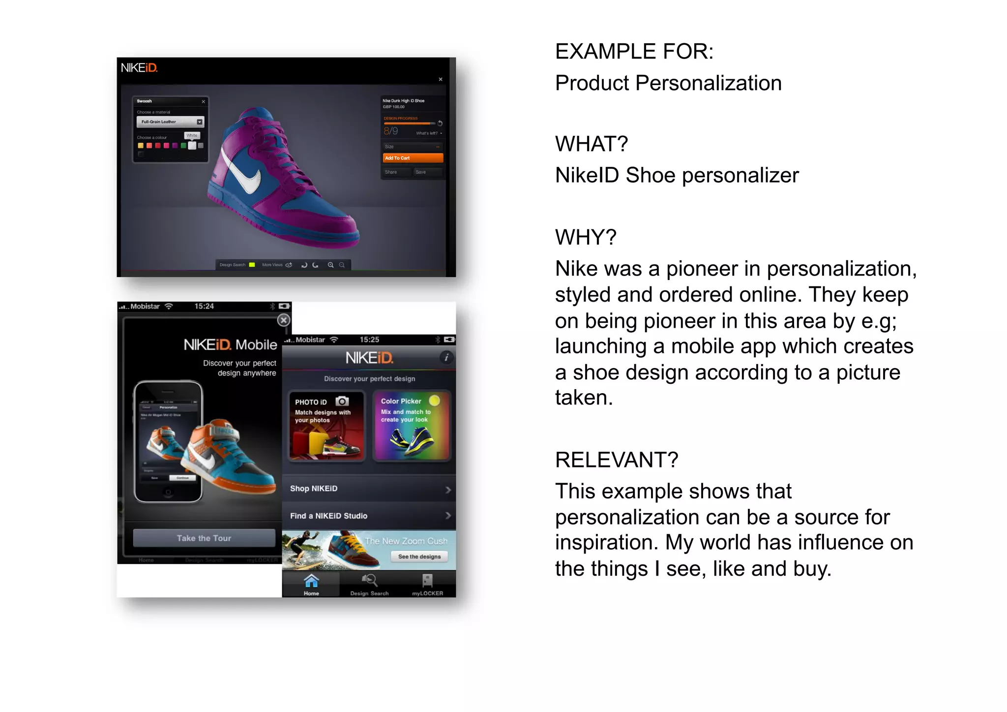 EXAMPLE FOR:
Product Personalization

WHAT?
NikeID Shoe personalizer

WHY?
Nike was a pioneer in personalization,
styled and ordered online. They keep
on being pioneer in this area by e.g;
launching a mobile app which creates
a shoe design according to a picture
taken.

RELEVANT?
This example shows that
personalization can be a source for
inspiration. My world has influence on
the things I see, like and buy.
 