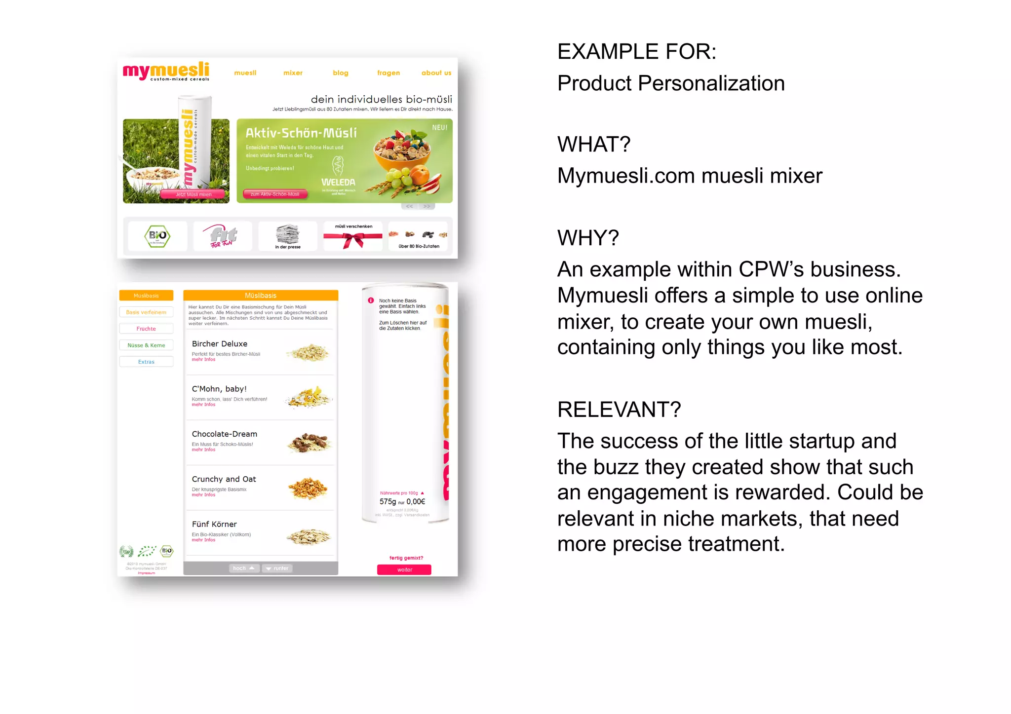 EXAMPLE FOR:
Product Personalization

WHAT?
Mymuesli.com muesli mixer

WHY?
An example within CPW’s business.
Mymuesli offers a simple to use online
mixer, to create your own muesli,
containing only things you like most.

RELEVANT?
The success of the little startup and
the buzz they created show that such
an engagement is rewarded. Could be
relevant in niche markets, that need
more precise treatment.
 