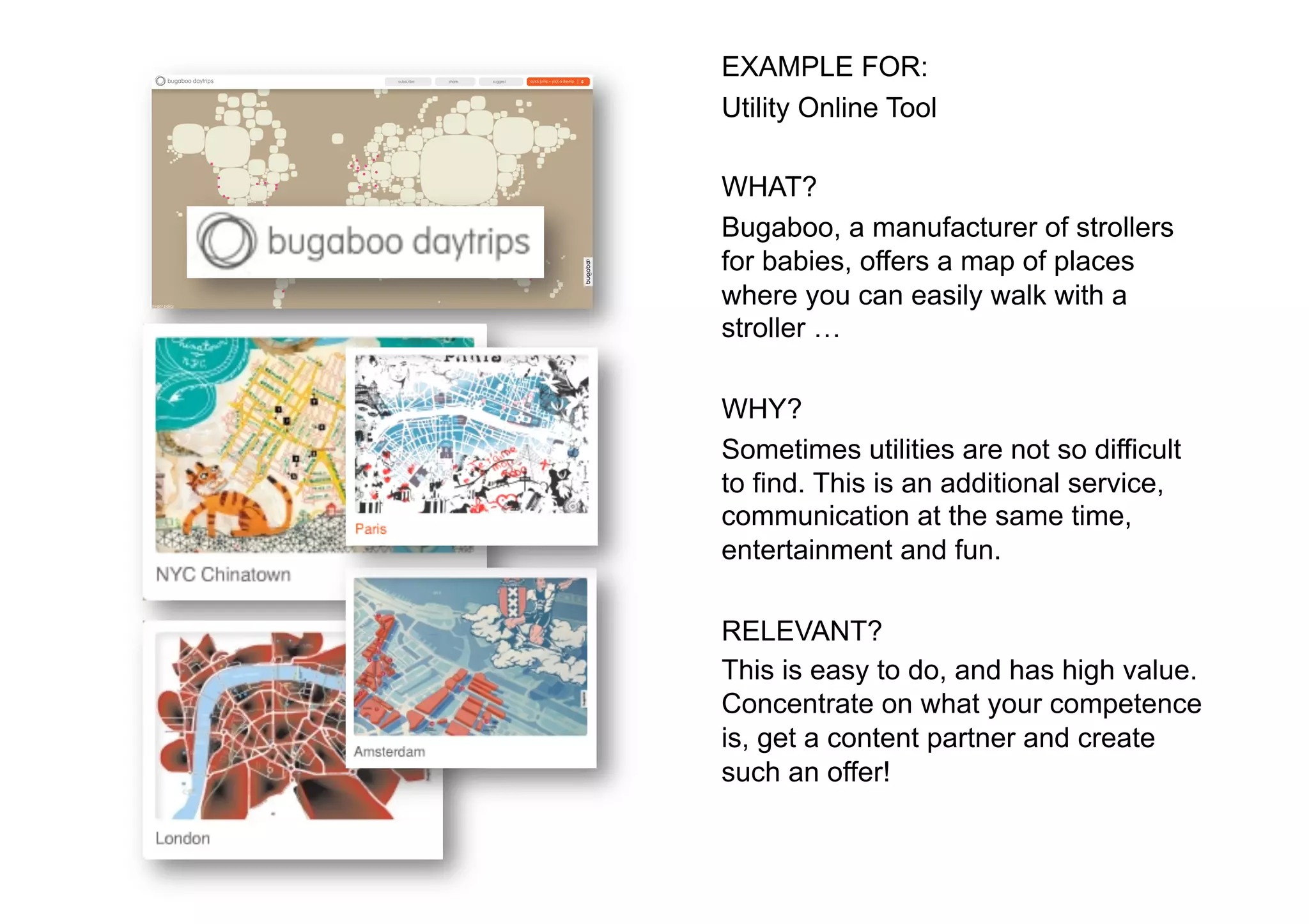 EXAMPLE FOR:
Utility Online Tool

WHAT?
Bugaboo, a manufacturer of strollers
for babies, offers a map of places
where you can easily walk with a
stroller …

WHY?
Sometimes utilities are not so difficult
to find. This is an additional service,
communication at the same time,
entertainment and fun.

RELEVANT?
This is easy to do, and has high value.
Concentrate on what your competence
is, get a content partner and create
such an offer!
 