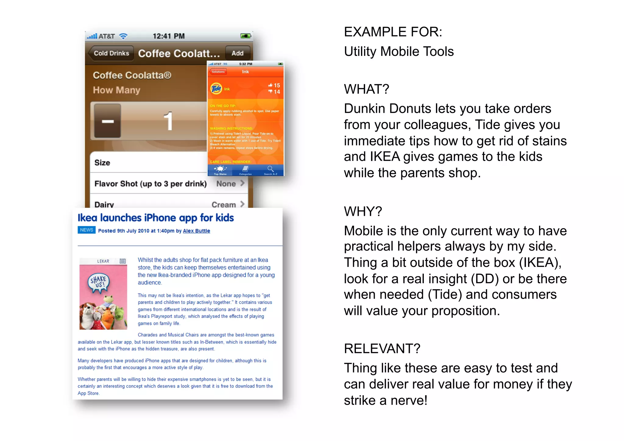 EXAMPLE FOR:
Utility Mobile Tools

WHAT?
Dunkin Donuts lets you take orders
from your colleagues, Tide gives you
immediate tips how to get rid of stains
and IKEA gives games to the kids
while the parents shop.

WHY?
Mobile is the only current way to have
practical helpers always by my side.
Thing a bit outside of the box (IKEA),
look for a real insight (DD) or be there
when needed (Tide) and consumers
will value your proposition.

RELEVANT?
Thing like these are easy to test and
can deliver real value for money if they
strike a nerve!
 