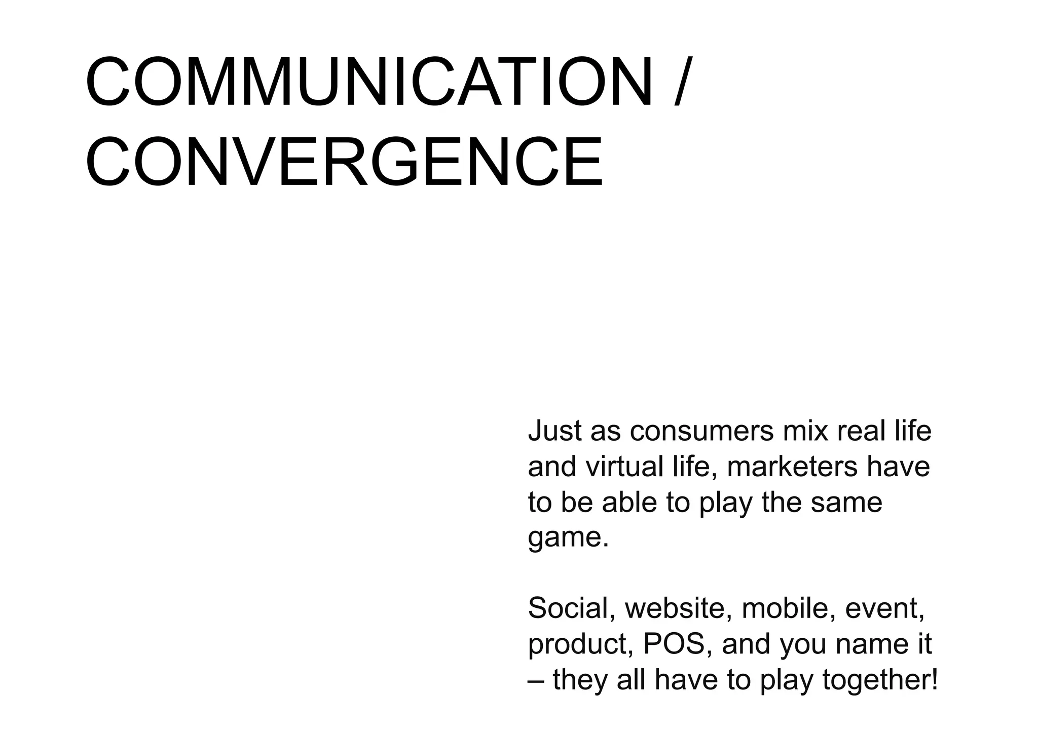 COMMUNICATION /
CONVERGENCE


          Just as consumers mix real life
          and virtual life, marketers have
          to be able to play the same
          game.

          Social, website, mobile, event,
          product, POS, and you name it
          – they all have to play together!
 
