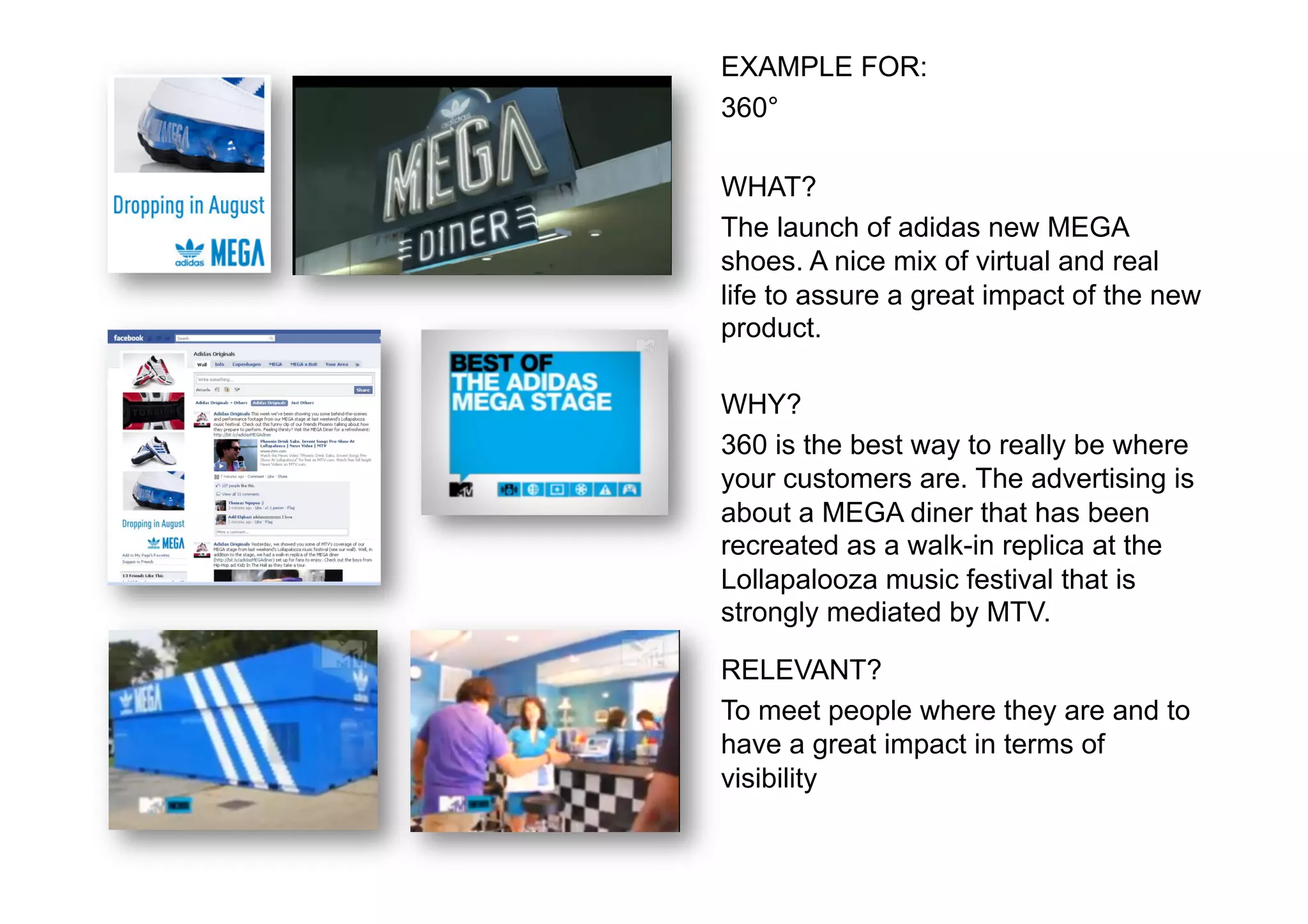 EXAMPLE FOR:
360°

WHAT?
The launch of adidas new MEGA
shoes. A nice mix of virtual and real
life to assure a great impact of the new
product.

WHY?
360 is the best way to really be where
your customers are. The advertising is
about a MEGA diner that has been
recreated as a walk-in replica at the
Lollapalooza music festival that is
strongly mediated by MTV.

RELEVANT?
To meet people where they are and to
have a great impact in terms of
visibility
 