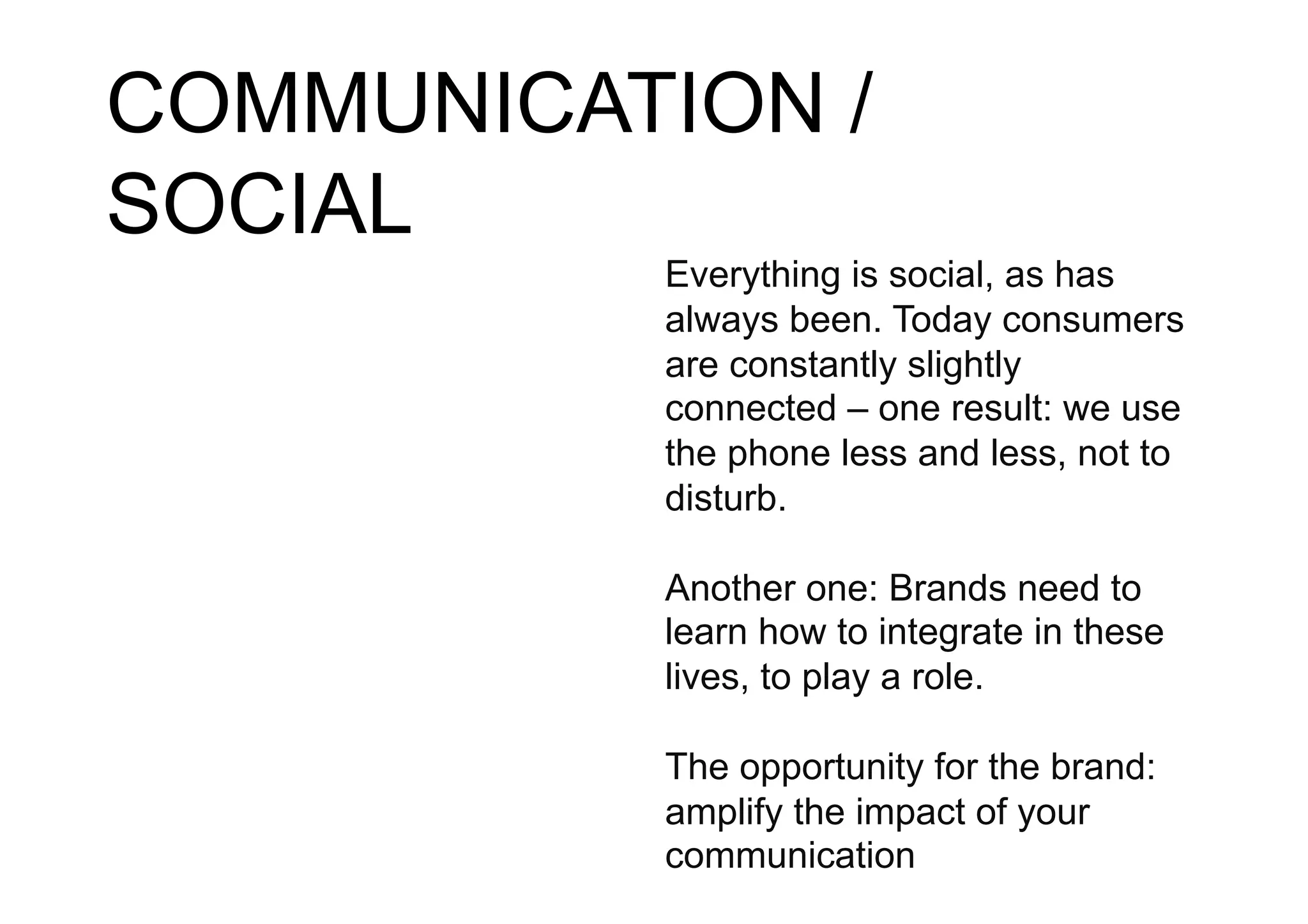 COMMUNICATION /
SOCIAL
          Everything is social, as has
          always been. Today consumers
          are constantly slightly
          connected – one result: we use
          the phone less and less, not to
          disturb.

          Another one: Brands need to
          learn how to integrate in these
          lives, to play a role.

          The opportunity for the brand:
          amplify the impact of your
          communication
 