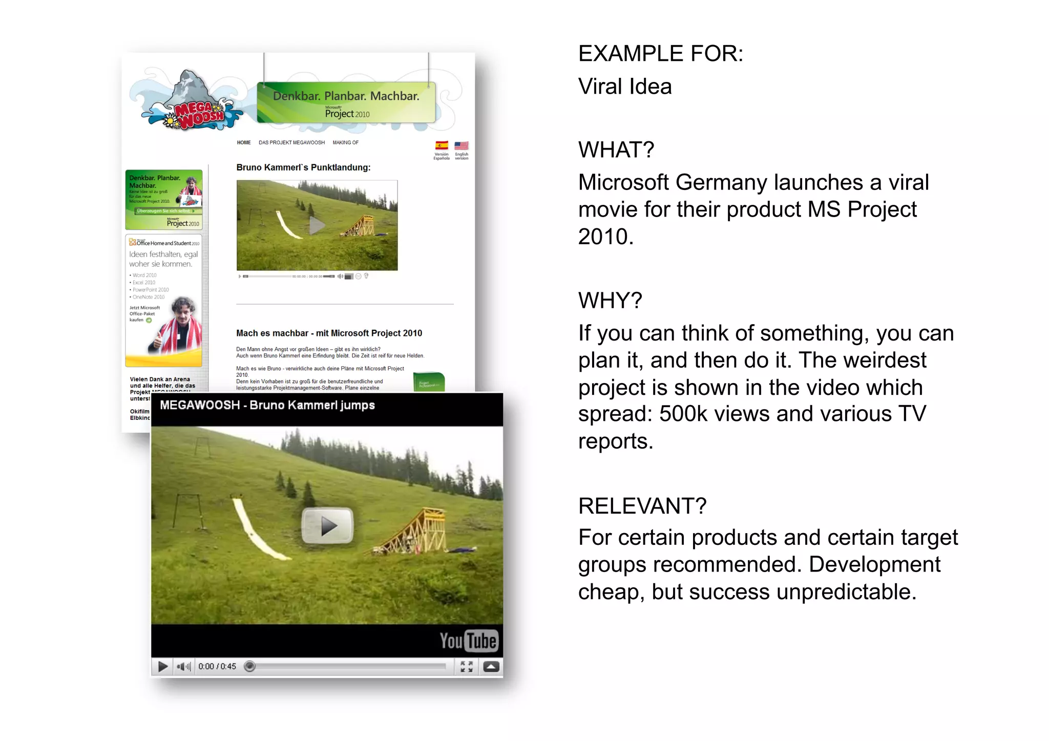 EXAMPLE FOR:
Viral Idea

WHAT?
Microsoft Germany launches a viral
movie for their product MS Project
2010.

WHY?
If you can think of something, you can
plan it, and then do it. The weirdest
project is shown in the video which
spread: 500k views and various TV
reports.

RELEVANT?
For certain products and certain target
groups recommended. Development
cheap, but success unpredictable.
 