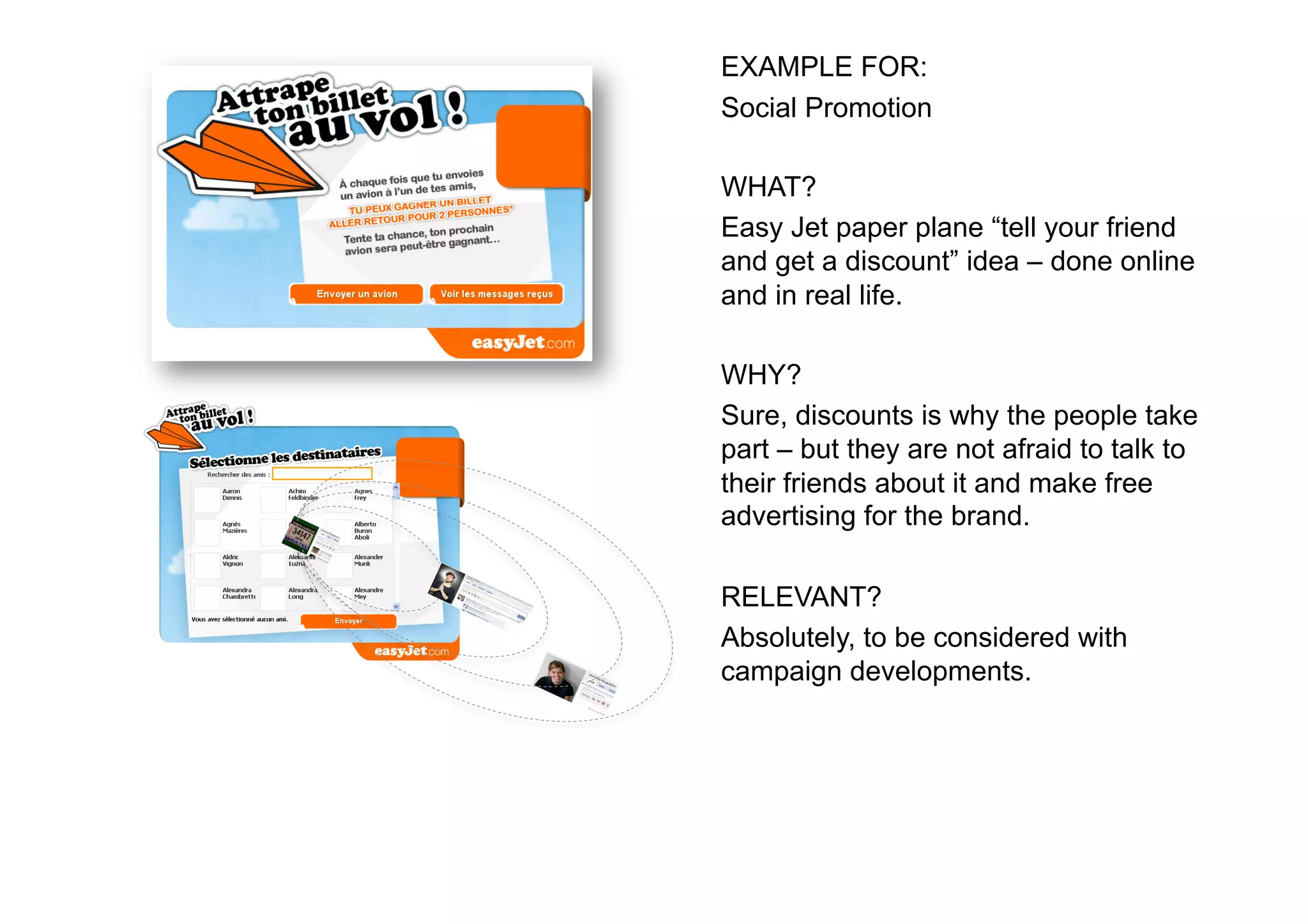 EXAMPLE FOR:
Social Promotion

WHAT?
Easy Jet paper plane “tell your friend
and get a discount” idea – done online
and in real life.

WHY?
Sure, discounts is why the people take
part – but they are not afraid to talk to
their friends about it and make free
advertising for the brand.

RELEVANT?
Absolutely, to be considered with
campaign developments.
 