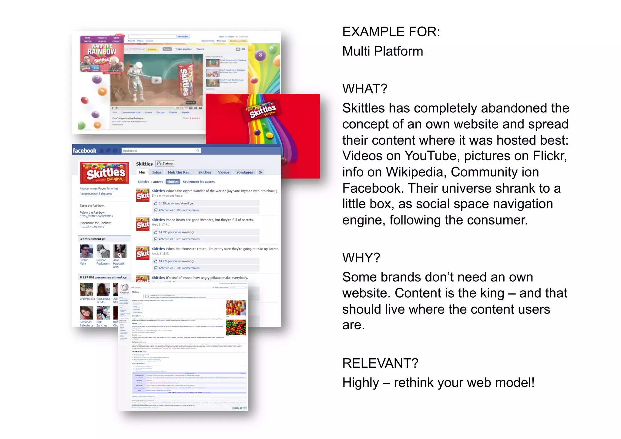 EXAMPLE FOR:
Multi Platform

WHAT?
Skittles has completely abandoned the
concept of an own website and spread
their content where it was hosted best:
Videos on YouTube, pictures on Flickr,
info on Wikipedia, Community ion
Facebook. Their universe shrank to a
little box, as social space navigation
engine, following the consumer.

WHY?
Some brands don’t need an own
website. Content is the king – and that
should live where the content users
are.

RELEVANT?
Highly – rethink your web model!
 