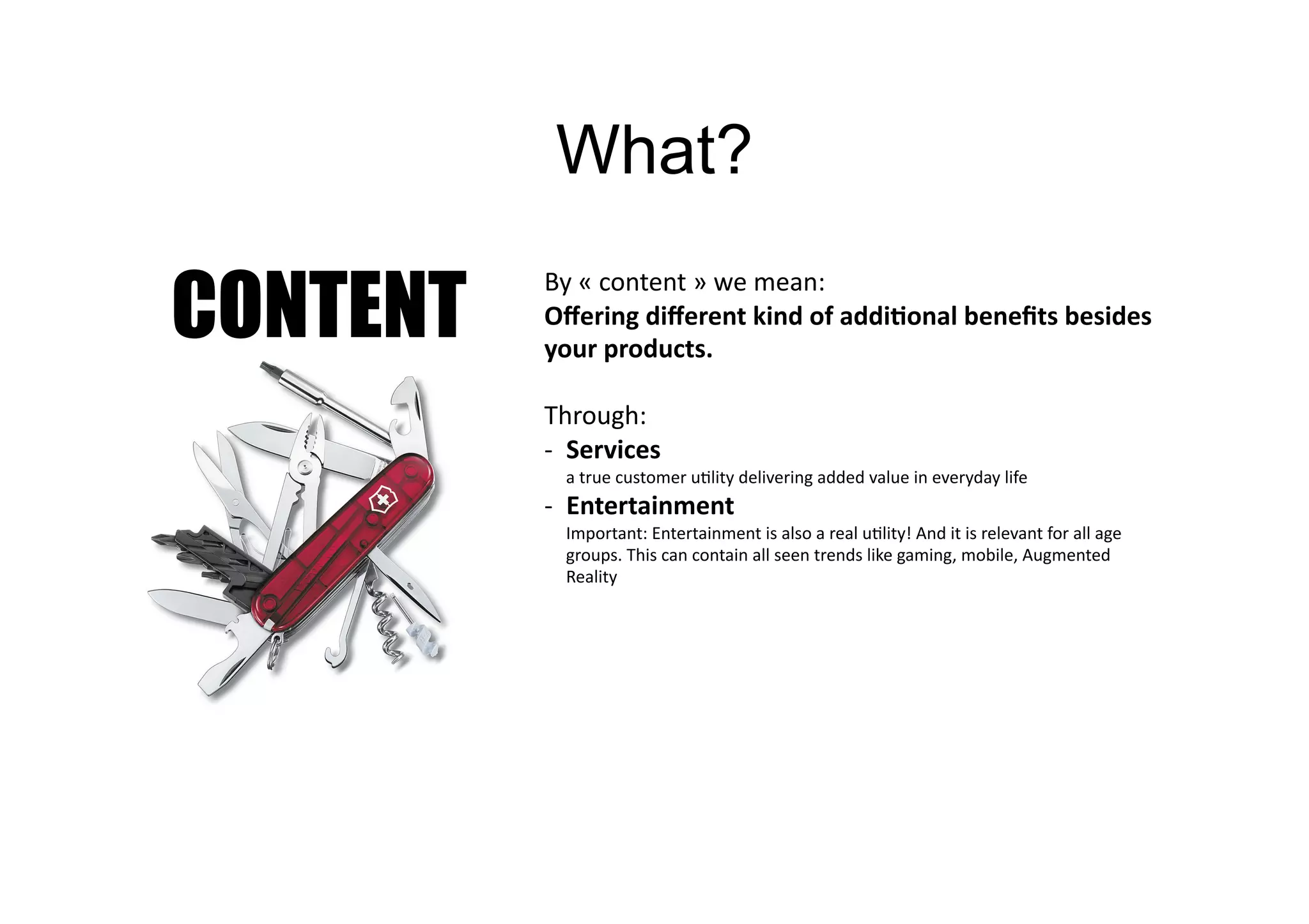 What?

CONTENT
          By	
  «	
  content	
  »	
  we	
  mean:	
  	
  
          Oﬀering	
  diﬀerent	
  kind	
  of	
  addi=onal	
  beneﬁts	
  besides	
  
          your	
  products.	
  

          Through:	
  
          -­‐  Services	
  	
  
             a	
  true	
  customer	
  u>lity	
  delivering	
  added	
  value	
  in	
  everyday	
  life	
  
          -­‐  Entertainment	
  
             Important:	
  Entertainment	
  is	
  also	
  a	
  real	
  u>lity!	
  And	
  it	
  is	
  relevant	
  for	
  all	
  age	
  
             groups.	
  This	
  can	
  contain	
  all	
  seen	
  trends	
  like	
  gaming,	
  mobile,	
  Augmented	
  
             Reality	
  
 