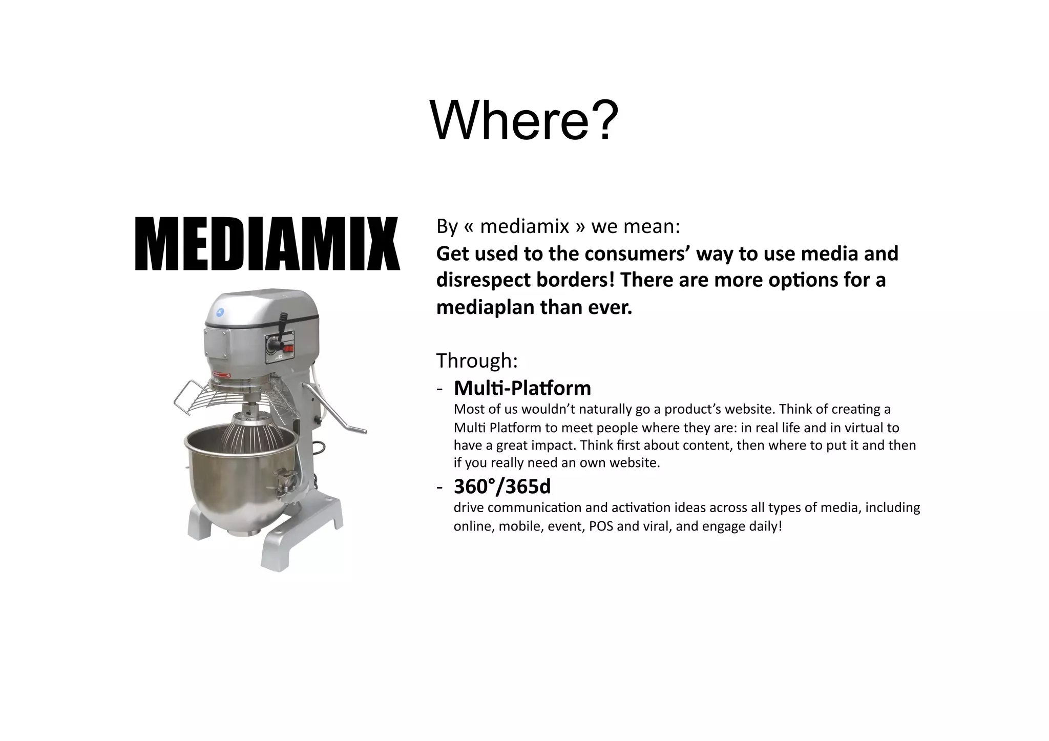 Where?

MEDIAMIX
           By	
  «	
  mediamix	
  »	
  we	
  mean:	
  	
  
           Get	
  used	
  to	
  the	
  consumers’	
  way	
  to	
  use	
  media	
  and	
  
           disrespect	
  borders!	
  There	
  are	
  more	
  op=ons	
  for	
  a	
  
           mediaplan	
  than	
  ever.	
  

           Through:	
  
           -­‐  Mul=-­‐Pla?orm	
  
             Most	
  of	
  us	
  wouldn’t	
  naturally	
  go	
  a	
  product’s	
  website.	
  Think	
  of	
  crea>ng	
  a	
  
             Mul>	
  PlaVorm	
  to	
  meet	
  people	
  where	
  they	
  are:	
  in	
  real	
  life	
  and	
  in	
  virtual	
  to	
  
             have	
  a	
  great	
  impact.	
  Think	
  ﬁrst	
  about	
  content,	
  then	
  where	
  to	
  put	
  it	
  and	
  then	
  
             if	
  you	
  really	
  need	
  an	
  own	
  website.	
  
           -­‐  360°/365d	
  
             drive	
  communica>on	
  and	
  ac>va>on	
  ideas	
  across	
  all	
  types	
  of	
  media,	
  including	
  
             online,	
  mobile,	
  event,	
  POS	
  and	
  viral,	
  and	
  engage	
  daily!	
  
 
