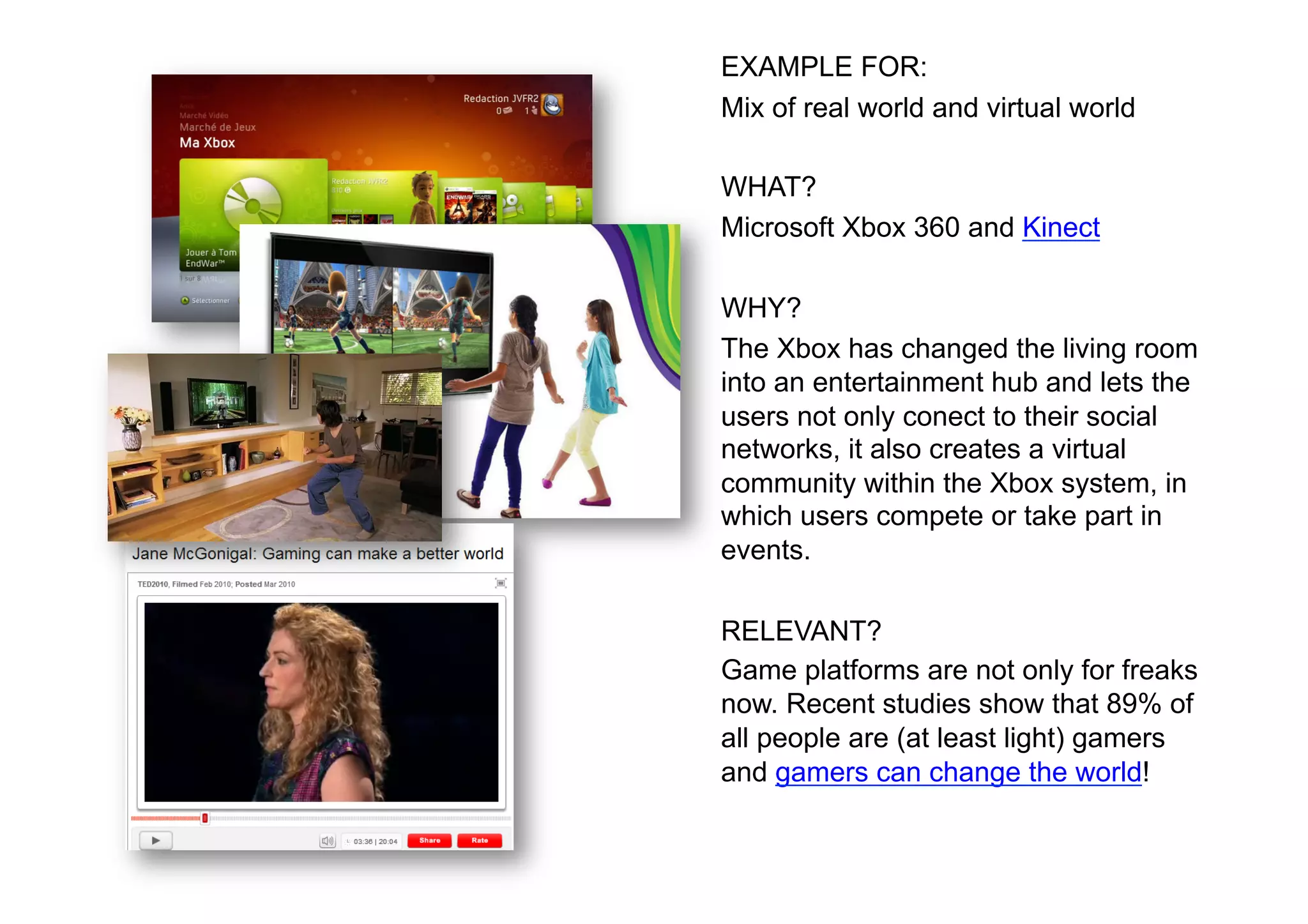 EXAMPLE FOR:
Mix of real world and virtual world

WHAT?
Microsoft Xbox 360 and Kinect

WHY?
The Xbox has changed the living room
into an entertainment hub and lets the
users not only conect to their social
networks, it also creates a virtual
community within the Xbox system, in
which users compete or take part in
events.

RELEVANT?
Game platforms are not only for freaks
now. Recent studies show that 89% of
all people are (at least light) gamers
and gamers can change the world!
 