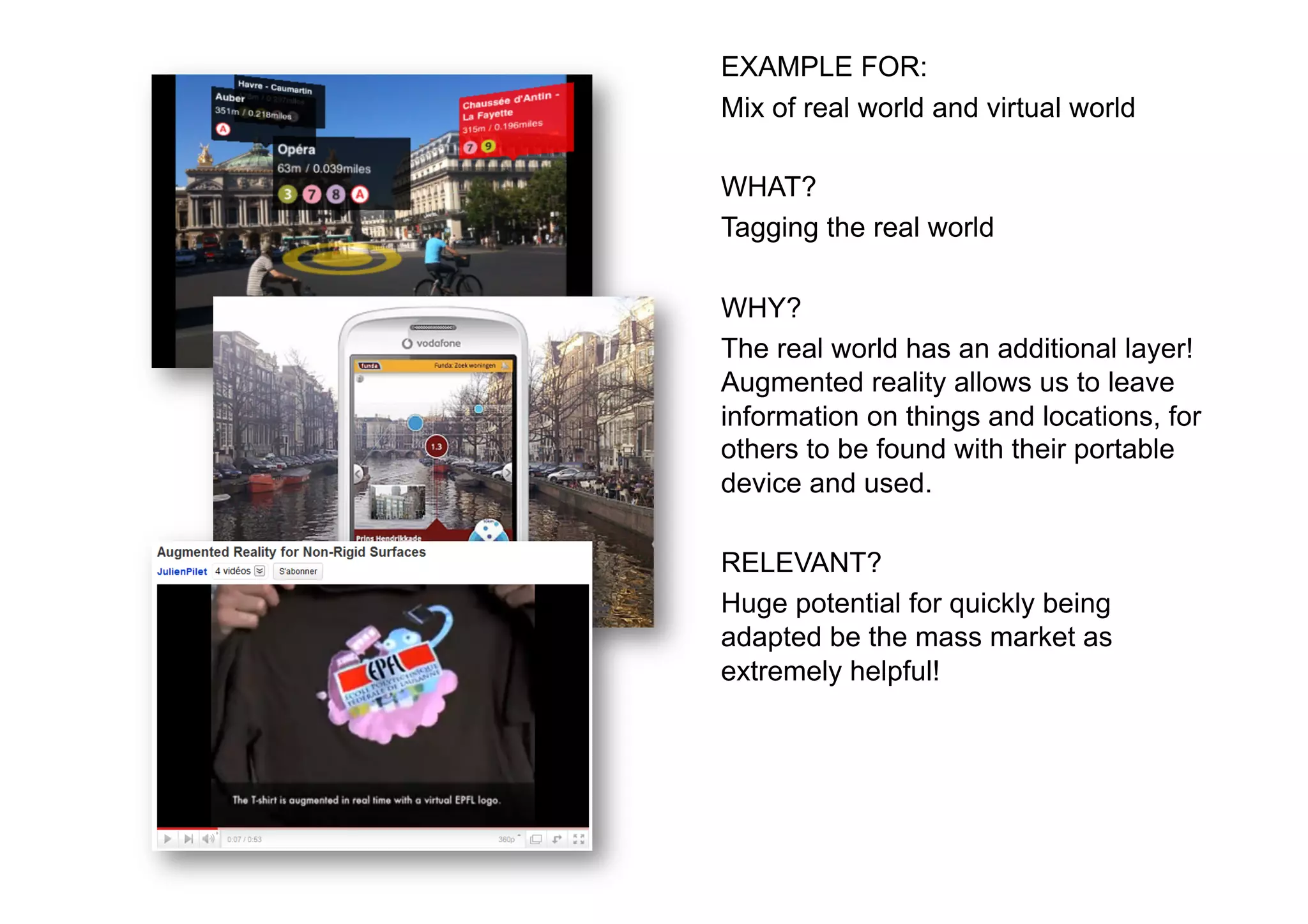 EXAMPLE FOR:
Mix of real world and virtual world

WHAT?
Tagging the real world

WHY?
The real world has an additional layer!
Augmented reality allows us to leave
information on things and locations, for
others to be found with their portable
device and used.

RELEVANT?
Huge potential for quickly being
adapted be the mass market as
extremely helpful!
 