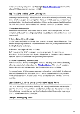 2/8
That’s why so many companies are choosing to hire UI UX developers or work with a
reliable UI UX development company in 2025.
Top Reasons to Hire UI/UX Developers
Whether you’re developing a web application, mobile app, or enterprise software, hiring
skilled UI/UX developers is more important than ever in 2025. User experience isn’t just
about aesthetics—it’s about creating intuitive, efficient, and enjoyable digital interactions
that drive real business results. Here’s why investing in the right UI/UX talent matters:
1. Improve User Retention
A seamless user interface encourages users to return. Fast loading speeds, intuitive
navigation, and visually appealing designs help reduce bounce rates and increase user
engagement.
2. Gain a Competitive Advantage
In today’s saturated digital landscape, user experience can set your product apart. When
features and pricing are similar, a superior interface and user journey often become the
deciding factors for customers.
3. Optimize Development Time and Cost
Early involvement of UI/UX developers ensures proper user flow planning and
wireframing. This minimizes costly design changes later in the development process and
improves collaboration between design and engineering teams.
4. Ensure Accessibility and Inclusivity
Professional UI/UX developers design for everyone including users with disabilities by
following accessibility best practices like WCAG guidelines. This not only broadens
your audience but also demonstrates brand responsibility and compliance.
Hiring experienced UI/UX professionals or partnering with a trusted UI/UX development
services provider ensures your digital product is both user-centered and aligned with
your business objectives. In 2025, great design is not just a value-add it’s a business
essential.
Essential UI/UX Tools Every Developer Should Know
The UI/UX landscape is constantly evolving, and staying ahead means mastering the
tools that streamline design, enhance collaboration, and elevate the user experience. In
2025, efficiency, interactivity, and real-time feedback are key. Here are the must-know
tools for every modern UI/UX developer:
Design & Prototyping Tools
 