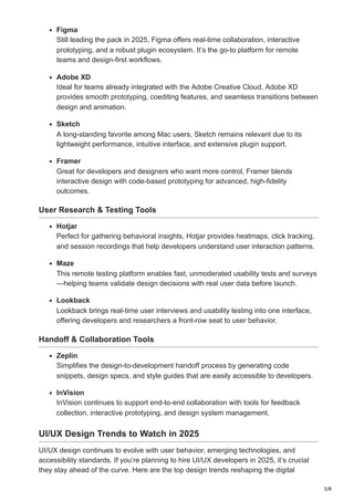 3/8
Figma
Still leading the pack in 2025, Figma offers real-time collaboration, interactive
prototyping, and a robust plugin ecosystem. It’s the go-to platform for remote
teams and design-first workflows.
Adobe XD
Ideal for teams already integrated with the Adobe Creative Cloud, Adobe XD
provides smooth prototyping, coediting features, and seamless transitions between
design and animation.
Sketch
A long-standing favorite among Mac users, Sketch remains relevant due to its
lightweight performance, intuitive interface, and extensive plugin support.
Framer
Great for developers and designers who want more control, Framer blends
interactive design with code-based prototyping for advanced, high-fidelity
outcomes.
User Research & Testing Tools
Hotjar
Perfect for gathering behavioral insights, Hotjar provides heatmaps, click tracking,
and session recordings that help developers understand user interaction patterns.
Maze
This remote testing platform enables fast, unmoderated usability tests and surveys
—helping teams validate design decisions with real user data before launch.
Lookback
Lookback brings real-time user interviews and usability testing into one interface,
offering developers and researchers a front-row seat to user behavior.
Handoff & Collaboration Tools
Zeplin
Simplifies the design-to-development handoff process by generating code
snippets, design specs, and style guides that are easily accessible to developers.
InVision
InVision continues to support end-to-end collaboration with tools for feedback
collection, interactive prototyping, and design system management.
UI/UX Design Trends to Watch in 2025
UI/UX design continues to evolve with user behavior, emerging technologies, and
accessibility standards. If you’re planning to hire UI/UX developers in 2025, it’s crucial
they stay ahead of the curve. Here are the top design trends reshaping the digital
 