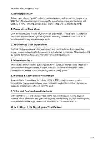4/8
experience landscape this year:
1. Neumorphism 2.0
This modern take on “soft UI” strikes a balance between realism and flat design. In its
2025 form, Neumorphism is more accessible, less shadow-heavy, and designed with
usability in mind—offering a sleek, tactile interface feel without sacrificing clarity.
2. Personalized Dark Mode
Dark mode isn’t just a feature anymore it’s an expectation. Today’s trend leans toward
fully customizable themes, dynamic light/dark switching, and better color contrast to
enhance accessibility and reduce eye strain.
3. AI-Enhanced User Experiences
Artificial Intelligence is now integrated directly into user interfaces. From predictive
layouts to personalized content suggestions and adaptive onboarding, AI is elevating UX
by making it smarter, faster, and more relevant to individual users.
4. Microinteractions
These subtle animations like button ripples, hover states, and scroll-based effects add
personality and responsiveness to digital products. Microinteractions guide users,
provide instant feedback, and make navigation more enjoyable.
5. Inclusive & Accessibility-First Design
Accessibility isn’t an add-on; it’s built-in. UI/UX in 2025 prioritizes screen-reader
compatibility, high contrast options, voice navigation, and motion-control interfaces to
support a broader range of users from the start.
6. Voice and Gesture-Based Interfaces
With wearables, IoT, and smart devices on the rise, interfaces are moving beyond
screens. Voice commands and gesture navigation are becoming key interaction models
—especially in mobile apps, automotive interfaces, and home automation.
How to Hire UI UX Developers That Deliver
 